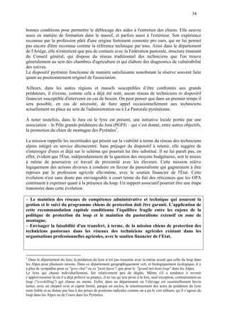 34
bonnes conditions pour permettre le déblocage des aides à l'entretien des chiens. Elle oeuvre
aussi en matière de formation dans le massif, et parfois aussi à l'extérieur. Son expérience
reconnue par la profession pâtit d'une origine fortement connotée pro ours, qui ne lui permet
pas encore d'être reconnue comme la référence technique par tous. Ainsi dans le département
de l'Ariège, elle n'entretient que peu de contacts avec la Fédération pastorale, structure émanant
du Conseil général, qui dispose du réseau traditionnel des techniciens que l'on trouve
généralement au sein des chambres d'agriculture et qui élabore des diagnostics de vulnérabilité
des estives.
Le dispositif pyrénéen fonctionne de manière satisfaisante nonobstant la réserve souvent faite
quant au positionnement originel de l'association.
Ailleurs, dans les autres régions et massifs susceptibles d’être confrontés aux grands
prédateurs, il n'existe, comme cela a déjà été noté, aucun réseau de techniciens ni dispositif
financier susceptible d'intervenir en cas de besoin. On peut penser que dans un premier temps il
sera possible, en cas de nécessité, de faire appel occasionnellement aux techniciens
actuellement en place au sein de l'administration ou à La Pastorale pyrénéenne.
À noter toutefois, dans le Jura où le lynx est présent, une initiative locale portée par une
association – le Pôle grands prédateurs du Jura (PGPJ) – qui s’est donné, entre autres objectifs,
la promotion du chien de montagne des Pyrénées3
.
La mission rappelle les incertitudes qui pèsent sur la viabilité à terme du réseau des techniciens
alpins intégré en service déconcentré. Sans préjuger du dispositif à retenir, elle suggère de
s'interroger d'ores et déjà sur le schéma qui pourrait lui être substitué. Il ne lui paraît pas, en
effet, évident que l'État, indépendamment de la question des moyens budgétaires, soit le mieux
à même de poursuivre ce travail de proximité avec les éleveurs. Cette mission relève
logiquement des actions diverses à conduire en faveur du pastoralisme qui gagneraient à être
reprises par la profession agricole elle-même, avec le soutien financier de l'État. Cette
évolution n'est sans doute pas envisageable à court terme du fait des réticences que les OPA
continuent à exprimer quant à la présence du loup. Un support associatif pourrait être une étape
transitoire dans cette évolution.
– Le maintien des réseaux de compétence administrative et technique qui assurent la
gestion et le suivi du programme chiens de protection doit être garanti. L'application de
cette recommandation capitale conditionne l’équilibre fragile entre les enjeux de la
politique de protection du loup et le maintien du pastoralisme extensif en zone de
montagne.
– Envisager la faisabilité d'un transfert, à terme, de la mission chiens de protection des
techniciens pastoraux dans les réseaux des techniciens agricoles existant dans les
organisations professionnelles agricoles, avec le soutien financier de l’Etat.
3
Dans le département du Jura, la prédation du lynx n‘est pas ressentie avec la même acuité que celle du loup dans
les Alpes pour plusieurs raisons. Dans ce département géographiquement vert, et biologiquement écologique, il y
a plus de sympathie pour ce "gros chat" ou ce "petit fauve", que pour le "grand méchant loup" dans les Alpes.
Le lynx qui chasse individuellement, fait relativement peu de dégâts. Même s'il a tendance à revenir
s’approvisionner là où il a déjà prélevé sa pitance, il ne tue qu’une proie à la fois, sauf exception, contrairement au
loup ("overkilling") qui chasse en meute. Enfin, dans un département où l’élevage est essentiellement bovin
laitier, avec un cheptel ovin et caprin limité, parqué en enclos, le retentissement des actes de prédation du lynx
reste faible et ne donne pas lieu à des prises de positions radicales comme on a pu le voir ailleurs, qu’il s’agisse du
loup dans les Alpes ou de l’ours dans les Pyrénées.
 