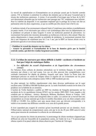 37
Le travail de capitalisation et d’interprétation est en principe assuré par la Société centrale
canine, l’IE se limitant à centraliser la collecte des données qui se fait pour l’essentiel par le
réseau des techniciens pastoraux. A terme, il est possible d’envisager que la base de la SCC
soit directement alimentée par les techniciens sans passage par l’IE, simplement tenu informé.
Pour la viabilité du dispositif, il est cependant impératif que le portage de la base soit fait en
partenariat entre les deux organismes, ce qui ne semble pas être encore tout à fait le cas.
L’ambition initiale d’un recensement exhaustif était à l’expérience peu réaliste et probablement
en partie inutile. Il est nécessaire que celui-ci soit systématique dans tous les départements où
le prédateur est présent et dans lesquels il existe un technicien pastoral de prévention. Le
recensement fait partie des missions demandées au technicien et devrait y être annuel. Dans les
autres départements à risque possible ou probable de prédation, le recensement pourrait être
fait à une fréquence de seulement tous les 2 ou 3 ans, par la DDT en liaison étroite avec la
profession agricole et son réseau technique.
– Fiabiliser le recueil des données sur les chiens.
– Assurer la pérennité et l'actualisation de la base de données gérée par la Société
centrale canine, qui doit être rendue largement accessible.
2.2.2. Un bilan des morsures par chiens difficile à établir - accidents et incidents ne
font pas l'objet de statistiques fiables
Les difficultés du recueil d'informations et de l'appréciation des circonstances
connues
En l'absence d'une collecte de données rationalisée sur le territoire français, le nombre de
morsures par chiens y est mal connu. Les cas où elles peuvent être comptabilisées avec
certitude concernent les dépôts de plaintes, lesquels sont rares. Seule La Poste tient des
statistiques précises en raison de l'impact direct et régulier de ces évènements sur les jours
d'arrêt de travail dans cette entreprise (entre 1600 et 1800 incidents par an).
Au plan national, les chiffres régulièrement cités dans diverses publications sur le sujet
oscillent entre 150.000 et 500.000 incidents par an. La seule fourchette avancée invite donc à la
prudence sur la fiabilité de ces données.
L'institut de Veille Sanitaire a publié en 2005 les résultats de l'enquête permanente sur les
accidents de la vie quotidienne (réseau EPAC) sur les années 2002-2003. Cette enquête a été
conduite par six hôpitaux : Annecy, Besançon, Béthune, Bordeaux, Reims et Vannes. 1643
accidents causés par un chien sont enregistrés dans ce cadre. Les auteurs de ce travail font une
extrapolation au niveau national qui évalue le nombre d'accidents avec un chien compris entre
53.000 et 110.000. Ces chiffres sont sans aucun doute ceux qui doivent correspondre à la
réalité et on constate une différence sensible avec ceux de la grande presse.
Il n'est cependant pas exagéré de conclure qu'une incertitude persiste sur ces données. Aussi
l'Observatoire national du comportement canin créé par la loi du 20 juin 2008 aura-t-il entre
autres pour mission de coordonner la collecte de ces informations.
En ce qui concerne les chiens de protection, le pourcentage de chiens mordeurs n'apparaît pas
différent de celui de l'ensemble de la population canine, de l'ordre de 6 ou 7 % (pourcentage
obtenu à partir d’un panel réduit de chiens observés par l’Institut de l’élevage).
 