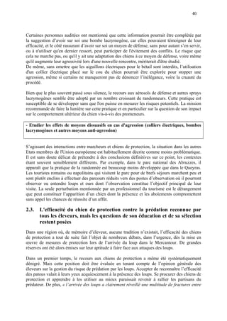 40
Certaines personnes auditées ont mentionné que cette information pourrait être complétée par
la suggestion d’avoir sur soi une bombe lacrymogène, car elles pouvaient témoigner de leur
efficacité, et le côté rassurant d’avoir sur soi un moyen de défense, sans pour autant s’en servir,
ou à n'utiliser qu'en dernier ressort, peut participer de l'évitement des conflits. Le risque que
cela ne marche pas, ou qu'il y ait une adaptation des chiens à ce moyen de défense, voire même
qu'il augmente leur agressivité lors d'une nouvelle rencontre, mériterait d'être étudié.
De même, sans omettre que les aiguillons électriques pour le bétail sont interdits, l’utilisation
d'un collier électrique placé sur le cou du chien pourrait être explorée pour stopper une
agression, même si certains ne manqueront pas de dénoncer l’inélégance, voire la cruauté du
procédé.
Bien que le plus souvent passé sous silence, le recours aux aérosols de défense et autres sprays
lacrymogènes semble être adopté par un nombre croissant de randonneurs. Cette pratique est
susceptible de se développer sans que l'on puisse en mesurer les risques potentiels. La mission
recommande de faire la lumière sur cette pratique et en particulier sur la question de son impact
sur le comportement ultérieur du chien vis-à-vis des promeneurs.
- Etudier les effets de moyens dissuasifs en cas d'agression (colliers électriques, bombes
lacrymogènes et autres moyens anti-agression)
S’agissant des interactions entre marcheurs et chiens de protection, la situation dans les autres
Etats membres de l'Union européenne est habituellement décrite comme moins problématique.
Il est sans doute délicat de prétendre à des conclusions définitives sur ce point, les contextes
étant souvent sensiblement différents. Par exemple, dans le parc national des Abruzzes, il
apparaît que la pratique de la randonnée est beaucoup moins développée que dans le Queyras.
Les touristes romains ou napolitains qui visitent le parc pour de brefs séjours marchent peu et
sont plutôt enclins à effectuer des parcours réduits vers des postes d’observation où il pourront
observer ou entendre loups et ours dont l’observation constitue l’objectif principal de leur
visite. La seule perturbation mentionnée par un professionnel du tourisme est le dérangement
que peut constituer l’apparition d’un chien dont la présence et les aboiements compromettent
sans appel les chances de réussite d’un affût.
2.3. L'efficacité du chien de protection contre la prédation reconnue par
tous les éleveurs, mais les questions de son éducation et de sa sélection
restent posées
Dans une région où, de mémoire d’éleveur, aucune tradition n’existait, l’efficacité des chiens
de protection a tout de suite fait l’objet de nombreux débats, dans l’urgence, dès la mise en
œuvre de mesures de protection lors de l’arrivée du loup dans le Mercantour. De grandes
réserves ont été alors émises sur leur aptitude à faire face aux attaques des loups.
Dans un premier temps, le recours aux chiens de protection a même été systématiquement
dénigré. Mais cette position doit être évaluée en tenant compte de l’opinion générale des
éleveurs sur la gestion du risque de prédation par les loups. Accepter de reconnaître l’efficacité
des patous valait à leurs yeux acquiescement à la présence des loups. Se procurer des chiens de
protection et apprendre à les utiliser au mieux paraissait revenir à rallier les partisans du
prédateur. De plus, « l’arrivée des loups a clairement réveillé une multitude de fractures entre
 