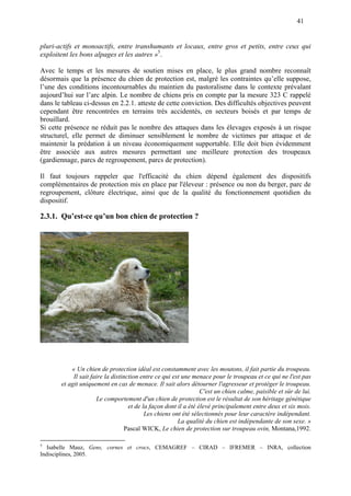 41
pluri-actifs et monoactifs, entre transhumants et locaux, entre gros et petits, entre ceux qui
exploitent les bons alpages et les autres »5
.
Avec le temps et les mesures de soutien mises en place, le plus grand nombre reconnaît
désormais que la présence du chien de protection est, malgré les contraintes qu’elle suppose,
l’une des conditions incontournables du maintien du pastoralisme dans le contexte prévalant
aujourd’hui sur l’arc alpin. Le nombre de chiens pris en compte par la mesure 323 C rappelé
dans le tableau ci-dessus en 2.2.1. atteste de cette conviction. Des difficultés objectives peuvent
cependant être rencontrées en terrains très accidentés, en secteurs boisés et par temps de
brouillard.
Si cette présence ne réduit pas le nombre des attaques dans les élevages exposés à un risque
structurel, elle permet de diminuer sensiblement le nombre de victimes par attaque et de
maintenir la prédation à un niveau économiquement supportable. Elle doit bien évidemment
être associée aux autres mesures permettant une meilleure protection des troupeaux
(gardiennage, parcs de regroupement, parcs de protection).
Il faut toujours rappeler que l'efficacité du chien dépend également des dispositifs
complémentaires de protection mis en place par l'éleveur : présence ou non du berger, parc de
regroupement, clôture électrique, ainsi que de la qualité du fonctionnement quotidien du
dispositif.
2.3.1. Qu’est-ce qu’un bon chien de protection ?
« Un chien de protection idéal est constamment avec les moutons, il fait partie du troupeau.
Il sait faire la distinction entre ce qui est une menace pour le troupeau et ce qui ne l'est pas
et agit uniquement en cas de menace. Il sait alors détourner l'agresseur et protéger le troupeau.
C'est un chien calme, paisible et sûr de lui.
Le comportement d'un chien de protection est le résultat de son héritage génétique
et de la façon dont il a été élevé principalement entre deux et six mois.
Les chiens ont été sélectionnés pour leur caractère indépendant.
La qualité du chien est indépendante de son sexe. »
Pascal WICK, Le chien de protection sur troupeau ovin, Montana,1992.
5
Isabelle Mauz, Gens, cornes et crocs, CEMAGREF – CIRAD – IFREMER – INRA, collection
Indisciplines, 2005.
 
