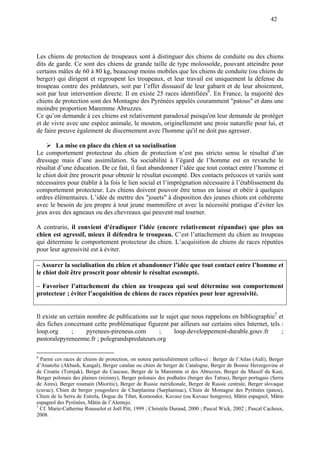 42
Les chiens de protection de troupeaux sont à distinguer des chiens de conduite ou des chiens
dits de garde. Ce sont des chiens de grande taille de type molossoïde, pouvant atteindre pour
certains mâles de 60 à 80 kg, beaucoup moins mobiles que les chiens de conduite (ou chiens de
berger) qui dirigent et regroupent les troupeaux, et leur travail est uniquement la défense du
troupeau contre des prédateurs, soit par l’effet dissuasif de leur gabarit et de leur aboiement,
soit par leur intervention directe. Il en existe 25 races identifiées6
. En France, la majorité des
chiens de protection sont des Montagne des Pyrénées appelés couramment "patous" et dans une
moindre proportion Maremme Abruzzes.
Ce qu’on demande à ces chiens est relativement paradoxal puisqu'on leur demande de protéger
et de vivre avec une espèce animale, le mouton, originellement une proie naturelle pour lui, et
de faire preuve également de discernement avec l'homme qu'il ne doit pas agresser.
La mise en place du chien et sa socialisation
Le comportement protecteur du chien de protection n’est pas stricto sensu le résultat d’un
dressage mais d’une assimilation. Sa sociabilité à l’égard de l’homme est en revanche le
résultat d’une éducation. De ce fait, il faut abandonner l’idée que tout contact entre l’homme et
le chiot doit être proscrit pour obtenir le résultat escompté. Des contacts précoces et variés sont
nécessaires pour établir à la fois le lien social et l’imprégnation nécessaire à l’établissement du
comportement protecteur. Les chiens doivent pouvoir être tenus en laisse et obéir à quelques
ordres élémentaires. L’idée de mettre des "jouets" à disposition des jeunes chiots est cohérente
avec le besoin de jeu propre à tout jeune mammifère et avec la nécessité pratique d’éviter les
jeux avec des agneaux ou des chevreaux qui peuvent mal tourner.
A contrario, il convient d'éradiquer l’idée (encore relativement répandue) que plus un
chien est agressif, mieux il défendra le troupeau. C’est l’attachement du chien au troupeau
qui détermine le comportement protecteur du chien. L’acquisition de chiens de races réputées
pour leur agressivité est à éviter.
– Assurer la socialisation du chien et abandonner l’idée que tout contact entre l’homme et
le chiot doit être proscrit pour obtenir le résultat escompté.
– Favoriser l’attachement du chien au troupeau qui seul détermine son comportement
protecteur ; éviter l’acquisition de chiens de races réputées pour leur agressivité.
Il existe un certain nombre de publications sur le sujet que nous rappelons en bibliographie7
et
des fiches concernant cette problématique figurent par ailleurs sur certains sites Internet, tels :
loup.org ; pyrenees-pireneus.com ; loup.developpement-durable.gouv.fr ;
pastoralepyreneenne.fr ; polegrandspredateurs.org
6
Parmi ces races de chiens de protection, on notera particulièrement celles-ci : Berger de l’Atlas (Aidi), Berger
d’Anatolie (Akbash, Kangal), Berger catalan ou chien de berger de Catalogne, Berger de Bosnie Herzegovine et
de Croatie (Tornjak), Berger du Caucase, Berger de la Maremme et des Abruzzes, Berger du Massif du Kast,
Berger polonais des plaines (nizinny), Berger polonais des podhales (berger des Tatras), Berger portugais (Serra
de Aires), Berger roumain (Mioritic), Berger de Russie méridionale, Berger de Russie centrale, Berger slovaque
(cuvac), Chien de berger yougoslave de Charplanina (Sarplaninac), Chien de Montagne des Pyrénées (patou),
Chien de la Serra de Estrela, Dogue du Tibet, Komondor, Kuvasz (ou Kuvasz hongrois), Mâtin espagnol, Mâtin
espagnol des Pyrénées, Mâtin de l’Alentejo.
7
Cf. Marie-Catherine Rousselot et Joël Pitt, 1999 ; Christèle Durand, 2000 ; Pascal Wick, 2002 ; Pascal Cacheux,
2008.
 