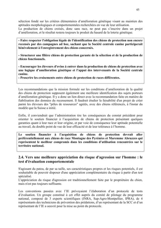 45
sélection fondé sur les critères élémentaires d’amélioration génétique visant au maintien des
aptitudes morphologiques et comportementales recherchées en vue de leur utilisation.
La production de chiens croisés, donc sans race, ne peut pas s’inscrire dans un projet
d’amélioration, et le résultat restera toujours le produit du hasard de la loterie génétique.
- Faire respecter l'obligation légale de l'identification des chiens de protection non encore
recensés par des campagnes ad hoc, sachant que la Société centrale canine participerait
bénévolement à l'enregistrement des chiens concernés.
- Structurer une filière chiens de protection garante de la sélection et de la production de
chiens fonctionnels.
- Encourager les éleveurs d'ovins à entrer dans la production de chiens de protection avec
une logique d’amélioration génétique et l’appui des intervenants de la Société centrale
canine.
- Proscrire les croisements entre chiens de protection de races différentes.
Les recommandations que la mission formule sur les conditions d’amélioration de la qualité
des chiens de protection supposent également une meilleure identification des sujets porteurs
d’amélioration génétique. Il y a donc un lien direct avec la recommandation faite en matière de
fiabilisation des données du recensement. Il faudrait étudier la faisabilité d'un projet de créer
parmi les éleveurs des "pôles de ressources" agréés, avec des chiens référencés, à l'instar du
modèle que la Suisse a initié.
Enfin, il conviendrait que l’administration tire les conséquences du constat précédent pour
orienter le soutien financier à l’acquisition de chiens de protection présentant quelques
garanties quant à leur race et leur origine, et par voie de conséquence leur aptitude potentielle
au travail, du double point de vue de leur efficacité et de leur tolérance à l’homme.
Le soutien financier à l’acquisition de chiens de protection devrait aller
préférentiellement aux chiens de race Montagne des Pyrénées et Maremme Abruzzes qui
représentent le meilleur compromis dans les conditions d’utilisation rencontrées sur le
territoire national.
2.4. Vers une meilleure appréciation du risque d'agression sur l'homme : le
test d'évaluation comportementale
S'agissant du patou, de par sa taille, ses caractéristiques propres et les risques potentiels, il est
souhaitable de pouvoir disposer d'une appréciation complémentaire du risque à partir d'un test
spécialisé.
L'appréciation du risque d'agression est traditionnellement faite par le propriétaire du chien,
mais n'est pas toujours suffisante.
Les conventions passées avec l’IE prévoyaient l’élaboration d’un protocole de tests
d’évaluation. Un groupe constitué à cet effet auprès du comité de pilotage du programme
national, composé de 3 experts scientifiques (INRA, Sup-Agro-Montpellier, IPRA), de 4
représentants des techniciens de prévention des prédations, d’un représentant de la SCC et d’un
représentant de l’IE a oeuvré pour la mise au point du protocole.
 