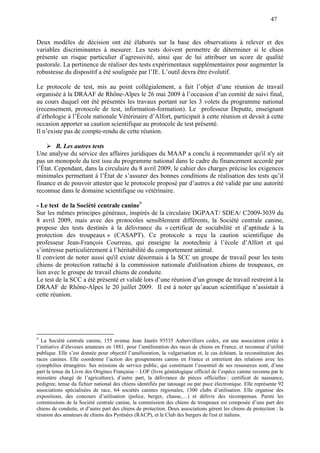 47
Deux modèles de décision ont été élaborés sur la base des observations à relever et des
variables discriminantes à mesurer. Les tests doivent permettre de déterminer si le chien
présente un risque particulier d’agressivité, ainsi que de lui attribuer un score de qualité
pastorale. La pertinence de réaliser des tests expérimentaux supplémentaires pour augmenter la
robustesse du dispositif a été soulignée par l’IE. L’outil devra être évolutif.
Le protocole de test, mis au point collégialement, a fait l’objet d’une réunion de travail
organisée à la DRAAF de Rhône-Alpes le 26 mai 2009 à l’occasion d’un comité de suivi final,
au cours duquel ont été présentés les travaux portant sur les 3 volets du programme national
(recensement, protocole de test, information-formation). Le professeur Deputte, enseignant
d’éthologie à l’École nationale Vétérinaire d’Alfort, participait à cette réunion et devait à cette
occasion apporter sa caution scientifique au protocole de test présenté.
Il n’existe pas de compte-rendu de cette réunion.
B. Les autres tests
Une analyse du service des affaires juridiques du MAAP a conclu à recommander qu'il n'y ait
pas un monopole du test issu du programme national dans le cadre du financement accordé par
l’État. Cependant, dans la circulaire du 8 avril 2009, le cahier des charges précise les exigences
minimales permettant à l’État de s’assurer des bonnes conditions de réalisation des tests qu’il
finance et de pouvoir attester que le protocole proposé par d’autres a été validé par une autorité
reconnue dans le domaine scientifique ou vétérinaire.
- Le test de la Société centrale canine9
Sur les mêmes principes généraux, inspirés de la circulaire DGPAAT/ SDEA/ C2009-3039 du
8 avril 2009, mais avec des protocoles sensiblement différents, la Société centrale canine,
propose des tests destinés à la délivrance du « certificat de sociabilité et d’aptitude à la
protection des troupeaux » (CASAPT). Ce protocole a reçu la caution scientifique du
professeur Jean-François Courreau, qui enseigne la zootechnie à l’école d’Alfort et qui
s’intéresse particulièrement à l’héritabilité du comportement animal.
Il convient de noter aussi qu'il existe désormais à la SCC un groupe de travail pour les tests
chiens de protection rattaché à la commission nationale d'utilisation chiens de troupeaux, en
lien avec le groupe de travail chiens de conduite.
Le test de la SCC a été présenté et validé lors d’une réunion d’un groupe de travail restreint à la
DRAAF de Rhône-Alpes le 20 juillet 2009. Il est à noter qu’aucun scientifique n’assistait à
cette réunion.
9
La Société centrale canine, 155 avenue Jean Jaurès 93535 Aubervilliers cedex, est une association créée à
l’initiative d’éleveurs amateurs en 1881, pour l’amélioration des races de chiens en France, et reconnue d’utilité
publique. Elle s’est donnée pour objectif l’amélioration, la vulgarisation et, le cas échéant, la reconstitution des
races canines. Elle coordonne l’action des groupements canins en France et entretient des relations avec les
cynophilies étrangères. Ses missions de service public, qui constituent l’essentiel de ses ressources sont, d’une
part la tenue du Livre des Origines Française – LOF (livre généalogique officiel de l’espèce canine reconnu par le
ministère chargé de l’agriculture), d’autre part, la délivrance de pièces officielles : certificat de naissance,
pedigree, tenue du fichier national des chiens identifiés par tatouage ou par puce électronique. Elle représente 92
associations spécialisées de race, 64 sociétés canines régionales, 1300 clubs d’utilisation. Elle organise des
expositions, des concours d’utilisation (police, berger, chasse,…) et délivre des récompenses. Parmi les
commissions de la Société centrale canine, la commission des chiens de troupeaux est composée d’une part des
chiens de conduite, et d’autre part des chiens de protection. Deux associations gèrent les chiens de protection : la
réunion des amateurs de chiens des Pyrénées (RACP), et le Club des bergers de l'est et italiens.
 