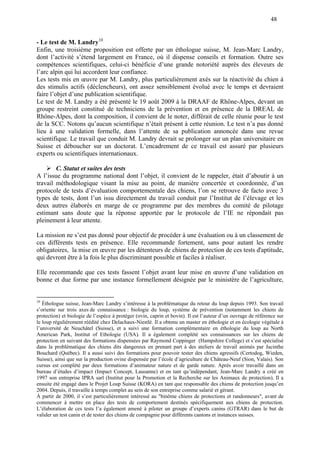 48
- Le test de M. Landry10
Enfin, une troisième proposition est offerte par un éthologue suisse, M. Jean-Marc Landry,
dont l’activité s’étend largement en France, où il dispense conseils et formation. Outre ses
compétences scientifiques, celui-ci bénéficie d’une grande notoriété auprès des éleveurs de
l’arc alpin qui lui accordent leur confiance.
Les tests mis en œuvre par M. Landry, plus particulièrement axés sur la réactivité du chien à
des stimulis actifs (déclencheurs), ont assez sensiblement évolué avec le temps et devraient
faire l’objet d’une publication scientifique.
Le test de M. Landry a été présenté le 19 août 2009 à la DRAAF de Rhône-Alpes, devant un
groupe restreint constitué de techniciens de la prévention et en présence de la DREAL de
Rhône-Alpes, dont la composition, il convient de le noter, différait de celle réunie pour le test
de la SCC. Notons qu’aucun scientifique n’était présent à cette réunion. Le test n’a pas donné
lieu à une validation formelle, dans l’attente de sa publication annoncée dans une revue
scientifique. Le travail que conduit M. Landry devrait se prolonger sur un plan universitaire en
Suisse et déboucher sur un doctorat. L’encadrement de ce travail est assuré par plusieurs
experts ou scientifiques internationaux.
C. Statut et suites des tests
A l’issue du programme national dont l’objet, il convient de le rappeler, était d’aboutir à un
travail méthodologique visant la mise au point, de manière concertée et coordonnée, d’un
protocole de tests d’évaluation comportementale des chiens, l’on se retrouve de facto avec 3
types de tests, dont l’un issu directement du travail conduit par l’Institut de l’élevage et les
deux autres élaborés en marge de ce programme par des membres du comité de pilotage
estimant sans doute que la réponse apportée par le protocole de l’IE ne répondait pas
pleinement à leur attente.
La mission ne s’est pas donné pour objectif de procéder à une évaluation ou à un classement de
ces différents tests en présence. Elle recommande fortement, sans pour autant les rendre
obligatoires, la mise en œuvre par les détenteurs de chiens de protection de ces tests d'aptitude,
qui devront être à la fois le plus discriminant possible et faciles à réaliser.
Elle recommande que ces tests fassent l’objet avant leur mise en œuvre d’une validation en
bonne et due forme par une instance formellement désignée par le ministère de l’agriculture,
10
Éthologue suisse, Jean-Marc Landry s’intéresse à la problématique du retour du loup depuis 1993. Son travail
s’oriente sur trois axes de connaissance : biologie du loup, système de prévention (notamment les chiens de
protection) et biologie de l’espèce à protéger (ovin, caprin et bovin). Il est l’auteur d’un ouvrage de référence sur
le loup régulièrement réédité chez Delachaux-Niestlé. Il a obtenu un master en éthologie et en écologie végétale à
l’université de Neuchâtel (Suisse), et a suivi une formation complémentaire en éthologie du loup au North
American Park, Institut of Ethologie (USA). Il a également complété ses connaissances sur les chiens de
protection en suivant des formations dispensées par Raymond Coppinger (Hampshire College) et s’est spécialisé
dans la problématique des chiens dits dangereux en prenant part à des ateliers de travail animés par Jacinthe
Bouchard (Québec). Il a aussi suivi des formations pour pouvoir tester des chiens agressifs (Certodog, Wieden,
Suisse), ainsi que sur la production ovine dispensée par l’école d’agriculture de Château-Neuf (Sion, Valais). Son
cursus est complété par deux formations d’animateur nature et de garde nature. Après avoir travaillé dans un
bureau d’études d’impact (Impact Concept, Lausanne) et en tant qu’indépendant, Jean-Marc Landry a créé en
1997 son entreprise IPRA sarl (Institut pour la Promotion et la Recherche sur les Animaux de protection). Il a
ensuite été engagé dans le Projet Loup Suisse (KORA) en tant que responsable des chiens de protection jusqu’en
2004. Depuis, il travaille à temps complet au sein de son entreprise comme salarié et gérant.
À partir de 2000, il s’est particulièrement intéressé au "binôme chiens de protections et randonneurs", avant de
commencer à mettre en place des tests de comportement destinés spécifiquement aux chiens de protection.
L’élaboration de ces tests l’a également amené à piloter un groupe d’experts canins (GTRAR) dans le but de
valider un test canin et de tester des chiens de compagnie pour différents cantons et instances suisses.
 