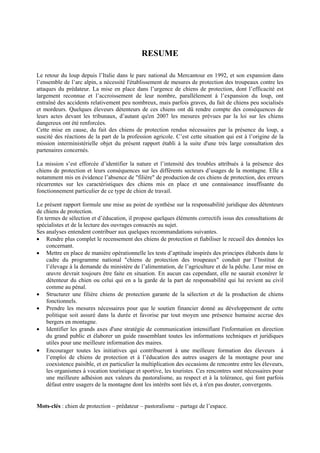 RESUME
Le retour du loup depuis l’Italie dans le parc national du Mercantour en 1992, et son expansion dans
l’ensemble de l’arc alpin, a nécessité l'établissement de mesures de protection des troupeaux contre les
attaques du prédateur. La mise en place dans l’urgence de chiens de protection, dont l’efficacité est
largement reconnue et l’accroissement de leur nombre, parallèlement à l’expansion du loup, ont
entraîné des accidents relativement peu nombreux, mais parfois graves, du fait de chiens peu socialisés
et mordeurs. Quelques éleveurs détenteurs de ces chiens ont dû rendre compte des conséquences de
leurs actes devant les tribunaux, d’autant qu'en 2007 les mesures prévues par la loi sur les chiens
dangereux ont été renforcées.
Cette mise en cause, du fait des chiens de protection rendus nécessaires par la présence du loup, a
suscité des réactions de la part de la profession agricole. C’est cette situation qui est à l’origine de la
mission interministérielle objet du présent rapport établi à la suite d'une très large consultation des
partenaires concernés.
La mission s’est efforcée d’identifier la nature et l’intensité des troubles attribués à la présence des
chiens de protection et leurs conséquences sur les différents secteurs d’usages de la montagne. Elle a
notamment mis en évidence l’absence de "filière" de production de ces chiens de protection, des erreurs
récurrentes sur les caractéristiques des chiens mis en place et une connaissance insuffisante du
fonctionnement particulier de ce type de chien de travail.
Le présent rapport formule une mise au point de synthèse sur la responsabilité juridique des détenteurs
de chiens de protection.
En termes de sélection et d’éducation, il propose quelques éléments correctifs issus des consultations de
spécialistes et de la lecture des ouvrages consacrés au sujet.
Ses analyses entendent contribuer aux quelques recommandations suivantes.
 Rendre plus complet le recensement des chiens de protection et fiabiliser le recueil des données les
concernant.
 Mettre en place de manière opérationnelle les tests d’aptitude inspirés des principes élaborés dans le
cadre du programme national "chiens de protection des troupeaux" conduit par l’Institut de
l’élevage à la demande du ministère de l’alimentation, de l’agriculture et de la pêche. Leur mise en
œuvre devrait toujours être faite en situation. En aucun cas cependant, elle ne saurait exonérer le
détenteur du chien ou celui qui en a la garde de la part de responsabilité qui lui revient au civil
comme au pénal.
 Structurer une filière chiens de protection garante de la sélection et de la production de chiens
fonctionnels.
 Prendre les mesures nécessaires pour que le soutien financier donné au développement de cette
politique soit assuré dans la durée et favorise par tout moyen une présence humaine accrue des
bergers en montagne.
 Identifier les grands axes d'une stratégie de communication intensifiant l'information en direction
du grand public et élaborer un guide rassemblant toutes les informations techniques et juridiques
utiles pour une meilleure information des maires.
 Encourager toutes les initiatives qui contribueront à une meilleure formation des éleveurs à
l’emploi de chiens de protection et à l’éducation des autres usagers de la montagne pour une
coexistence paisible, et en particulier la multiplication des occasions de rencontre entre les éleveurs,
les organismes à vocation touristique et sportive, les touristes. Ces rencontres sont nécessaires pour
une meilleure adhésion aux valeurs du pastoralisme, au respect et à la tolérance, qui font parfois
défaut entre usagers de la montagne dont les intérêts sont liés et, à n'en pas douter, convergents.
Mots-clés : chien de protection – prédateur – pastoralisme – partage de l’espace.
 