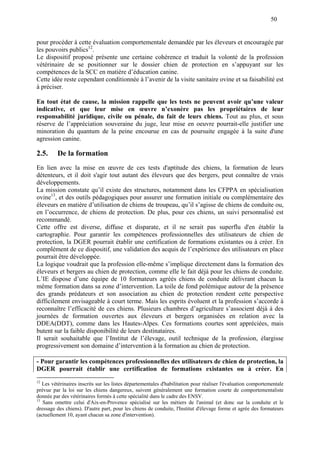 50
pour procéder à cette évaluation comportementale demandée par les éleveurs et encouragée par
les pouvoirs publics12
.
Le dispositif proposé présente une certaine cohérence et traduit la volonté de la profession
vétérinaire de se positionner sur le dossier chien de protection en s’appuyant sur les
compétences de la SCC en matière d’éducation canine.
Cette idée reste cependant conditionnée à l’avenir de la visite sanitaire ovine et sa faisabilité est
à préciser.
En tout état de cause, la mission rappelle que les tests ne peuvent avoir qu’une valeur
indicative, et que leur mise en œuvre n’exonère pas les propriétaires de leur
responsabilité juridique, civile ou pénale, du fait de leurs chiens. Tout au plus, et sous
réserve de l’appréciation souveraine du juge, leur mise en oeuvre pourrait-elle justifier une
minoration du quantum de la peine encourue en cas de poursuite engagée à la suite d'une
agression canine.
2.5. De la formation
En lien avec la mise en œuvre de ces tests d'aptitude des chiens, la formation de leurs
détenteurs, et il doit s'agir tout autant des éleveurs que des bergers, peut connaître de vrais
développements.
La mission constate qu’il existe des structures, notamment dans les CFPPA en spécialisation
ovine13
, et des outils pédagogiques pour assurer une formation initiale ou complémentaire des
éleveurs en matière d’utilisation de chiens de troupeau, qu’il s’agisse de chiens de conduite ou,
en l’occurrence, de chiens de protection. De plus, pour ces chiens, un suivi personnalisé est
recommandé.
Cette offre est diverse, diffuse et disparate, et il ne serait pas superflu d'en établir la
cartographie. Pour garantir les compétences professionnelles des utilisateurs de chien de
protection, la DGER pourrait établir une certification de formations existantes ou à créer. En
complément de ce dispositif, une validation des acquis de l’expérience des utilisateurs en place
pourrait être développée.
La logique voudrait que la profession elle-même s’implique directement dans la formation des
éleveurs et bergers au chien de protection, comme elle le fait déjà pour les chiens de conduite.
L’IE dispose d’une équipe de 10 formateurs agréés chiens de conduite délivrant chacun la
même formation dans sa zone d’intervention. La toile de fond polémique autour de la présence
des grands prédateurs et son association au chien de protection rendent cette perspective
difficilement envisageable à court terme. Mais les esprits évoluent et la profession s’accorde à
reconnaître l’efficacité de ces chiens. Plusieurs chambres d’agriculture s’associent déjà à des
journées de formation ouvertes aux éleveurs et bergers organisées en relation avec la
DDEA(DDT), comme dans les Hautes-Alpes. Ces formations courtes sont appréciées, mais
butent sur la faible disponibilité de leurs destinataires.
Il serait souhaitable que l’Institut de l’élevage, outil technique de la profession, élargisse
progressivement son domaine d’intervention à la formation au chien de protection.
- Pour garantir les compétences professionnelles des utilisateurs de chien de protection, la
DGER pourrait établir une certification de formations existantes ou à créer. En
12
Les vétérinaires inscrits sur les listes départementales d'habilitation pour réaliser l'évaluation comportementale
prévue par la loi sur les chiens dangereux, suivent généralement une formation courte de comportementaliste
donnée par des vétérinaires formés à cette spécialité dans le cadre des ENSV.
13
Sans omettre celui d'Aix-en-Provence spécialisé sur les métiers de l'animal (et donc sur la conduite et le
dressage des chiens). D'autre part, pour les chiens de conduite, l'Institut d'élevage forme et agrée des formateurs
(actuellement 10, ayant chacun sa zone d'intervention).
 