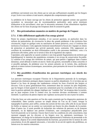 55
problèmes surviennent avec des chiens qui ne sont pas suffisamment encadrés par les bergers
et qui, livrés à eux mêmes et mal nourris, adoptent des comportements agressifs.
La prédation de la faune sauvage par les chiens de protection apparaît comme une question
secondaire ne nécessitant pas de recommandation particulière autre qu'un minimum
d'éducation et de surveillance, ainsi que la nécessaire assurance d’une alimentation régulière
des chiens sur les lieux de pacage des troupeaux dont ils assurent la garde.
2.7. Des préconisations nuancées en matière de partage de l'espace
2.7.1. L'idée difficilement applicable d'un zonage général
Parmi les propos régulièrement entendus, il est souvent question, en particulier dans les
milieux du pastoralisme, de circonscrire la place des grands prédateurs à des territoires bien
circonscrits, érigés en quelque sorte en sanctuaires de nature préservés, avec à l’extérieur des
territoires d’exclusion. Cette approche limiterait naturellement le besoin de s’équiper en chiens
de protection et permettrait une activité pastorale moins contrainte. Elle supposerait en
corollaire de reconnaître un droit d'élimination confié à des personnes habilitées, voire à la
profession elle-même, prête sur le terrain à faire de la régulation des espèces.
Cependant, cette approche ne saurait conduire à une trop grande fragmentation du territoire qui
hypothéquerait le maintien des populations existantes à un niveau de conservation favorable.
La solution d’un zonage des territoires de nature, qui peut parfois s’appliquer dans d’autres
domaines, serait délicate à mettre en œuvre. Seule une gestion, raisonnable et donc concertée et
si possible partagée, du prédateur avec les acteurs présents sur le terrain, élus, profession
agricole et autres acteurs économiques, associations, peut permettre de trouver les modalités du
pacte à passer.
2.7.2. Des possibilités d'amélioration des parcours touristiques aux abords des
estives
Les parcours touristiques recoupent l’histoire de la fréquentation pastorale de la montagne,
reprenant des itinéraires pratiqués depuis toujours ou parfois abandonnés. Ce n’est donc pas un
hasard si les lieux de passage des randonneurs croisent les lieux d’activité des bergers et
éleveurs. Cela se passe généralement bien, notamment dans les secteurs les plus fréquentés,
que les bergers évitent quand ils le peuvent, notamment pour les couchades et les abreuvoirs,
mais la gestion optimale des alpages implique une "conduite fine" du troupeau dans la journée,
qui ne peut toujours éviter le contact avec les touristes devenus envahissants à certains
moments. La présence de patous impose une vigilance accrue pour les uns et pour les autres.
L'état des lieux sur cette question est l'un des sujets examinés par les diagnostics pastoraux de
vulnérabilité. Dans certains secteurs un simple détour de l’un ou de l’autre, lorsque la
topographie le permet, peut suffire, comme des actions de bon sens, telle celle de ne pas laisser
les brebis se reposer sur un sentier ou à proximité aux heures les plus chaudes de la journée.
Dans d’autres cas, il serait possible de rechercher des solutions de parcours ou de tronçons
alternatifs, ou de déplacer une portion d’itinéraire, sans conséquence préjudiciable pour
l'activité pastorale ou le tourisme. Encore faut-il créer les conditions de cette concertation, trop
rarement engagée par les éleveurs et les bergers avec les opérateurs touristiques. Le
département, en charge de la réalisation du plan départemental d’itinéraires de promenade et de
randonnée, dispose d’un comité départemental du tourisme, qui pourrait être le moteur de cette
concertation, là où elle apparaît nécessaire, c’est-à-dire là où ont été repérés des problèmes, en
liaison avec les mairies concernées.
 