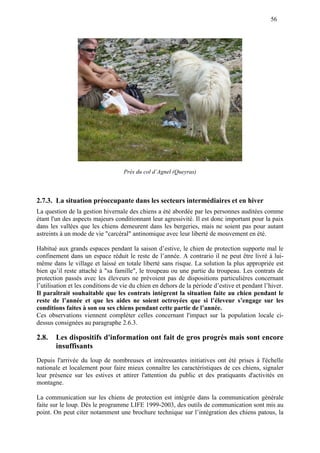 56
Près du col d’Agnel (Queyras)
2.7.3. La situation préoccupante dans les secteurs intermédiaires et en hiver
La question de la gestion hivernale des chiens a été abordée par les personnes auditées comme
étant l'un des aspects majeurs conditionnant leur agressivité. Il est donc important pour la paix
dans les vallées que les chiens demeurent dans les bergeries, mais ne soient pas pour autant
astreints à un mode de vie "carcéral" antinomique avec leur liberté de mouvement en été.
Habitué aux grands espaces pendant la saison d’estive, le chien de protection supporte mal le
confinement dans un espace réduit le reste de l’année. A contrario il ne peut être livré à lui-
même dans le village et laissé en totale liberté sans risque. La solution la plus appropriée est
bien qu’il reste attaché à "sa famille", le troupeau ou une partie du troupeau. Les contrats de
protection passés avec les éleveurs ne prévoient pas de dispositions particulières concernant
l’utilisation et les conditions de vie du chien en dehors de la période d’estive et pendant l’hiver.
Il paraîtrait souhaitable que les contrats intègrent la situation faite au chien pendant le
reste de l’année et que les aides ne soient octroyées que si l’éleveur s’engage sur les
conditions faites à son ou ses chiens pendant cette partie de l’année.
Ces observations viennent compléter celles concernant l'impact sur la population locale ci-
dessus consignées au paragraphe 2.6.3.
2.8. Les dispositifs d'information ont fait de gros progrès mais sont encore
insuffisants
Depuis l'arrivée du loup de nombreuses et intéressantes initiatives ont été prises à l'échelle
nationale et localement pour faire mieux connaître les caractéristiques de ces chiens, signaler
leur présence sur les estives et attirer l'attention du public et des pratiquants d'activités en
montagne.
La communication sur les chiens de protection est intégrée dans la communication générale
faite sur le loup. Dès le programme LIFE 1999-2003, des outils de communication sont mis au
point. On peut citer notamment une brochure technique sur l’intégration des chiens patous, la
 