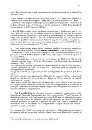 57
mise à disposition des bergers et éleveurs de panneaux d'information ainsi que la création d’un
site Internet loup.
Le plan national loup 2004-2008 voit l’association du MAAP à la coordination du plan et la
communication, jusque-là assurée par la DIREN de PACA, confiée à celle de Rhône-Alpes.
La période est marquée principalement par une mise en réseau interrégionale, l’actualisation de
produits antérieurs et du site Internet14
, et par le recrutement en 2008 d’une chargée de
communication à la DIREN, devenue DREAL.
La DREAL Rhône-Alpes a élaboré un plan de communication et d’information pour le PNA
loup 2008-2012 portant sur un territoire élargi de 6 régions en englobant les secteurs
d’extension possible du prédateur. Ce plan adressé au ministère chargé de l'écologie n'a pas fait
l'objet d'une validation officielle à ce jour. Il prévoit notamment en 2010 une enquête
qualitative et quantitative auprès des acteurs du dossier loup par l’université de Nice, destinée à
mieux préciser les besoins en communication, et de consacrer environ 100.000 € par an à
l'information et à la communication du PNA loup.
 Parmi les produits ou actions réalisés concernant les chiens de protection, on peut citer
plusieurs brochures techniques destinées aux éleveurs et bergers. Ainsi ont été publiés :
- une brochure Le chien de protection sur troupeau ovin – utilisation et méthode de mise en
place, par la DIREN de Midi-Pyrénées et ARTUS en 1992, rédigée par Pascal Wicq avec un
financement LIFE ;
- un guide pratique Les chiens de protection des troupeaux, par l'Institut de l'élevage et la
Fédération nationale ovine – FNO, avec l'Association pour la promotion des animaux de
protection – APAP, en 1999 ;
. un Guide pour l'acquisition, la mise en place et l'utilisation d'un chien de protection, par La
Pastorale pyrénéenne en 2008, en liaison avec l'Association pour la protection et le
développement du pastoralisme.
Il s'agit de documents de vulgarisation destinés à l'usage même des éleveurs et d'un public
avisé.
Des articles sont, en outre, régulièrement publiés dans des revues ou bulletins professionnels
destinés aux éleveurs d'ovins ou de caprins : Pâtre, La Chèvre, Lettre de La Pastorale
pyrénéenne, par exemple.
Il faut signaler aussi le film documentaire de 40 minutes Le patou, chien de protection, réalisé
en 2005 par Michel Tonelli avec le concours de La Pastorale pyrénéenne et du ministère de
l'écologie, à destination des éleveurs et bergers, qui peut servir de support à des conférences ou
réunions d'information ou de formation.
 Pour le grand public, une information est mise en place depuis plusieurs années sur les
sites d'altitude fréquentés. Des panneaux verts "Amis promeneurs et VTTistes" sont mis à la
disposition des éleveurs ou bergers depuis le programme LIFE pour être apposés à des endroits
visibles sur des clôtures, ou implantés à l'entrée des alpages et sur certains itinéraires de
randonnée parcourus. Ils signalent la présence de chiens sur l'estive et comportent des
informations pour les randonneurs sur le comportement à adopter lorsqu'ils sont amenés à
rencontrer un chien de protection.
Ces panneaux, dont l'utilité est reconnue, sont maintenant très fréquents dans certains secteurs
de montagne mais ne peuvent être multipliés à l'excès sous peine d'inquiéter les touristes et
14
Site Internet du ministère revu : www.loup.developpement-durable.gouv.fr
 