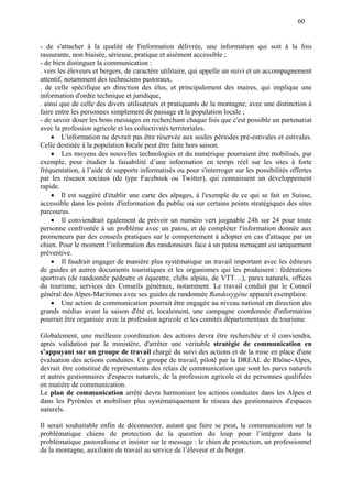 60
- de s'attacher à la qualité de l'information délivrée, une information qui soit à la fois
rassurante, non biaisée, sérieuse, pratique et aisément accessible ;
- de bien distinguer la communication :
. vers les éleveurs et bergers, de caractère utilitaire, qui appelle un suivi et un accompagnement
attentif, notamment des techniciens pastoraux,
. de celle spécifique en direction des élus, et principalement des maires, qui implique une
information d'ordre technique et juridique,
. ainsi que de celle des divers utilisateurs et pratiquants de la montagne, avec une distinction à
faire entre les personnes simplement de passage et la population locale ;
- de savoir doser les bons messages en recherchant chaque fois que c'est possible un partenariat
avec la profession agricole et les collectivités territoriales.
 L'information ne devrait pas être réservée aux seules périodes pré-estivales et estivales.
Celle destinée à la population locale peut être faite hors saison.
 Les moyens des nouvelles technologies et du numérique pourraient être mobilisés, par
exemple, pour étudier la faisabilité d’une information en temps réel sur les sites à forte
fréquentation, à l’aide de supports informatisés ou pour s'interroger sur les possibilités offertes
par les réseaux sociaux (de type Facebook ou Twitter), qui connaissent un développement
rapide.
 Il est suggéré d'établir une carte des alpages, à l'exemple de ce qui se fait en Suisse,
accessible dans les points d'information du public ou sur certains points stratégiques des sites
parcourus.
 Il conviendrait également de prévoir un numéro vert joignable 24h sur 24 pour toute
personne confrontée à un problème avec un patou, et de compléter l'information donnée aux
promeneurs par des conseils pratiques sur le comportement à adopter en cas d'attaque par un
chien. Pour le moment l’information des randonneurs face à un patou menaçant est uniquement
préventive.
 Il faudrait engager de manière plus systématique un travail important avec les éditeurs
de guides et autres documents touristiques et les organismes qui les produisent : fédérations
sportives (de randonnée pédestre et équestre, clubs alpins, de VTT…), parcs naturels, offices
du tourisme, services des Conseils généraux, notamment. Le travail conduit par le Conseil
général des Alpes-Maritimes avec ses guides de randonnée Randoxygène apparaît exemplaire.
 Une action de communication pourrait être engagée au niveau national en direction des
grands médias avant la saison d'été et, localement, une campagne coordonnée d'information
pourrait être organisée avec la profession agricole et les comités départementaux du tourisme.
Globalement, une meilleure coordination des actions devra être recherchée et il conviendra,
après validation par le ministère, d'arrêter une véritable stratégie de communication en
s’appuyant sur un groupe de travail chargé du suivi des actions et de la mise en place d'une
évaluation des actions conduites. Ce groupe de travail, piloté par la DREAL de Rhône-Alpes,
devrait être constitué de représentants des relais de communication que sont les parcs naturels
et autres gestionnaires d'espaces naturels, de la profession agricole et de personnes qualifiées
en matière de communication.
Le plan de communication arrêté devra harmoniser les actions conduites dans les Alpes et
dans les Pyrénées et mobiliser plus systématiquement le réseau des gestionnaires d'espaces
naturels.
Il serait souhaitable enfin de déconnecter, autant que faire se peut, la communication sur la
problématique chiens de protection de la question du loup pour l’intégrer dans la
problématique pastoralisme et insister sur le message : le chien de protection, un professionnel
de la montagne, auxiliaire de travail au service de l’éleveur et du berger.
 