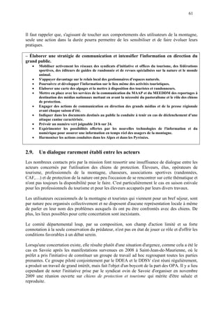 61
Il faut rappeler que, s'agissant de toucher aux comportements des utilisateurs de la montagne,
seule une action dans la durée pourra permettre de les sensibiliser et de faire évoluer leurs
pratiques.
– Élaborer une stratégie de communication et intensifier l'information en direction du
grand public.
 Mobiliser activement les réseaux des syndicats d'initiative et offices du tourisme, des fédérations
sportives, des éditeurs de guides de randonnée et de revues spécialisées sur la nature et le monde
animal.
 S'appuyer davantage sur le relais local des gestionnaires d'espaces naturels.
 Poursuivre et développer l’information sur le lieu même des activités touristiques.
 Elaborer une carte des alpages et la mettre à disposition des touristes et randonneurs.
 Mettre en place avec les services de la communication du MAAP et du MEEDDM des reportages à
destination des médias nationaux mettant en avant la nécessité du pastoralisme et le rôle des chiens
de protection.
 Engager des actions de communication en direction des grands médias et de la presse régionale
avant chaque saison d'été.
 Indiquer dans les documents destinés au public la conduite à tenir en cas de déclenchement d’une
attaque canine caractérisée.
 Prévoir un numéro vert joignable 24 h sur 24.
 Expérimenter les possibilités offertes par les nouvelles technologies de l'information et du
numérique pour assurer une information en temps réel des usagers de la montagne.
 Harmoniser les actions conduites dans les Alpes et dans les Pyrénées.
2.9. Un dialogue rarement établi entre les acteurs
Les nombreux contacts pris par la mission font ressortir une insuffisance de dialogue entre les
acteurs concernés par l'utilisation des chiens de protection. Éleveurs, élus, opérateurs de
tourisme, professionnels de la montagne, chasseurs, associations sportives (randonnées,
CAF,…) et de protection de la nature ont peu l'occasion de se rencontrer sur cette thématique et
n'ont pas toujours la disponibilité pour le faire. C'est particulièrement le cas en saison estivale
pour les professionnels du tourisme et pour les éleveurs accaparés par leurs divers travaux.
Les utilisateurs occasionnels de la montagne et touristes qui viennent pour un bref séjour, sont
par nature peu organisés collectivement et ne disposent d'aucune représentation locale à même
de parler en leur nom des problèmes auxquels ils ont pu être confrontés avec des chiens. De
plus, les lieux possibles pour cette concertation sont inexistants.
Le comité départemental loup, par sa composition, son champ d'action limité et sa forte
connotation à la seule conservation du prédateur, n'est pas en état de jouer ce rôle et d'offrir les
conditions favorables à un débat serein.
Lorsqu'une concertation existe, elle résulte plutôt d'une situation d'urgence, comme cela a été le
cas en Savoie après les manifestations survenues en 2008 à Saint-Jean-de-Maurienne, où le
préfet a pris l'initiative de constituer un groupe de travail ad hoc regroupant toutes les parties
prenantes. Ce groupe piloté conjointement par le DDEA et le DDSV s'est réuni régulièrement,
a produit un travail de grand intérêt, mais fait l'objet d'un boycott de la part des OPA. Il y a lieu
cependant de noter l'initiative prise par le syndicat ovin de Savoie d'organiser en novembre
2009 une réunion ouverte sur chiens de protection et tourisme qui mérite d'être saluée et
reproduite.
 