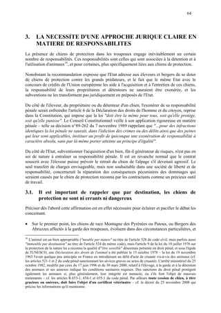64
3. LA NECESSITE D'UNE APPROCHE JURIQUE CLAIRE EN
MATIERE DE RESPONSABILITES
La présence de chiens de protection dans les troupeaux engage inévitablement un certain
nombre de responsabilités. Ces responsabilités sont celles qui sont associées à la détention et à
l'utilisation d'animaux16
, et pour certaines, plus spécifiquement liées aux chiens de protection.
Nonobstant la recommandation expresse que l'Etat adresse aux éleveurs et bergers de se doter
de chiens de protection contre les grands prédateurs, et le fait que le même Etat avec le
concours de crédits de l'Union européenne les aide à l'acquisition et à l'entretien de ces chiens,
la responsabilité de leurs propriétaires et détenteurs ne sauraient être exonérée, et les
subventions ne les transforment pas juridiquement en préposés de l'Etat.
Du côté de l'éleveur, du propriétaire ou du détenteur d'un chien, l'exonérer de sa responsabilité
pénale serait enfreindre l'article 6 de la Déclaration des droits de l'homme et du citoyen, reprise
dans la Constitution, qui impose que la loi "doit être la même pour tous, soit qu'elle protège,
soit qu'elle punisse". Le Conseil Constitutionnel veille à son application rigoureuse en matière
pénale – telle sa décision n°89-262 du 7 novembre 1989 rappelant que "…pour des infractions
identiques la loi pénale ne saurait, dans l'édiction des crimes ou des délits ainsi que des peines
qui leur sont applicables, instituer au profit de quiconque une exonération de responsabilité à
caractère absolu, sans par là même porter atteinte au principe d'égalité".
Du côté de l'Etat, subventionner l'acquisition d'un bien, fût-il générateur de risques, n'est pas en
soi de nature à entraîner sa responsabilité pénale. Il est en revanche normal que le contrat
souscrit avec l'éleveur puisse prévoir le retrait du chien de l'alpage s'il devenait agressif. Le
seul transfert de charges envisageable, mais non souhaitable dans une société de liberté et de
responsabilité, concernerait la réparation des conséquences pécuniaires des dommages qui
seraient causés par le chien de protection reconnu par les contractants comme un précieux outil
de travail.
3.1. Il est important de rappeler que par destination, les chiens de
protection ne sont ni errants ni dangereux
Préciser dès l'abord cette affirmation est en effet nécessaire pour éclairer et pacifier le débat les
concernant.
 Sur le premier point, les chiens de race Montagne des Pyrénées ou Patous, ou Bergers des
Abruzzes affectés à la garde des troupeaux, évoluent dans des circonstances particulières, et
16
L'animal est un bien appropriable ("meuble par nature" au titre de l'article 528 du code civil, mais parfois aussi
"immeuble par destination" au titre de l'article 524 du même code), mais l'article 9 de la loi du 10 juillet 1976 sur
la protection de la nature lui a reconnu la qualité d'"être sensible" désormais présente en droit pénal, et sous l'égide
de l'UNESCO, une Déclaration des droits de l'animal a été publiée le 15 octobre 1978 – la loi du 19 novembre
1963 l'avait quelque peu anticipée en France en introduisant un délit d'acte de cruauté vis-à-vis des animaux (cf.
les articles 521-1 et 2 du code pénal sanctionnant les sévices graves ou actes de cruauté). L'arrêté ministériel du 25
octobre 1982, modifié par ceux du 17 juin 1996 et du 30 mars 2000, relatif à l'élevage, à la garde et à la détention
des animaux et ses annexes indique les conditions sanitaires requises. Des sanctions du droit pénal protègent
également les animaux si, plus généralement, leur intégrité est menacée, ou s'ils font l'objet de mauvais
traitements – cf. les articles R.653-1, 654-1 et 655-1 du code pénal. Par ailleurs toute cession de chien, à titre
gracieux ou onéreux, doit faire l'objet d'un certificat vétérinaire – cf. le décret du 25 novembre 2008 qui
précise les informations qu'il mentionne.
 