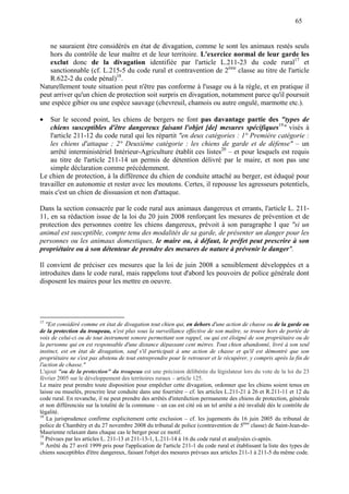 65
ne sauraient être considérés en état de divagation, comme le sont les animaux restés seuls
hors du contrôle de leur maître et de leur territoire. L'exercice normal de leur garde les
exclut donc de la divagation identifiée par l'article L.211-23 du code rural17
et
sanctionnable (cf. L.215-5 du code rural et contravention de 2ème
classe au titre de l'article
R.622-2 du code pénal)18
.
Naturellement toute situation peut n'être pas conforme à l'usage ou à la règle, et en pratique il
peut arriver qu'un chien de protection soit surpris en divagation, notamment parce qu'il poursuit
une espèce gibier ou une espèce sauvage (chevreuil, chamois ou autre ongulé, marmotte etc.).
 Sur le second point, les chiens de bergers ne font pas davantage partie des "types de
chiens susceptibles d'être dangereux faisant l'objet [de] mesures spécifiques19
" visés à
l'article 211-12 du code rural qui les répartit "en deux catégories : 1° Première catégorie :
les chiens d'attaque ; 2° Deuxième catégorie : les chiens de garde et de défense" – un
arrêté interministériel Intérieur-Agriculture établit ces listes20
– et pour lesquels est requis
au titre de l'article 211-14 un permis de détention délivré par le maire, et non pas une
simple déclaration comme précédemment.
Le chien de protection, à la différence du chien de conduite attaché au berger, est éduqué pour
travailler en autonomie et rester avec les moutons. Certes, il repousse les agresseurs potentiels,
mais c'est un chien de dissuasion et non d'attaque.
Dans la section consacrée par le code rural aux animaux dangereux et errants, l'article L. 211-
11, en sa rédaction issue de la loi du 20 juin 2008 renforçant les mesures de prévention et de
protection des personnes contre les chiens dangereux, prévoit à son paragraphe I que "si un
animal est susceptible, compte tenu des modalités de sa garde, de présenter un danger pour les
personnes ou les animaux domestiques, le maire ou, à défaut, le préfet peut prescrire à son
propriétaire ou à son détenteur de prendre des mesures de nature à prévenir le danger".
Il convient de préciser ces mesures que la loi de juin 2008 a sensiblement développées et a
introduites dans le code rural, mais rappelons tout d'abord les pouvoirs de police générale dont
disposent les maires pour les mettre en oeuvre.
17
"Est considéré comme en état de divagation tout chien qui, en dehors d'une action de chasse ou de la garde ou
de la protection du troupeau, n'est plus sous la surveillance effective de son maître, se trouve hors de portée de
voix de celui-ci ou de tout instrument sonore permettant son rappel, ou qui est éloigné de son propriétaire ou de
la personne qui en est responsable d'une distance dépassant cent mètres. Tout chien abandonné, livré à son seul
instinct, est en état de divagation, sauf s'il participait à une action de chasse et qu'il est démontré que son
propriétaire ne s'est pas abstenu de tout entreprendre pour le retrouver et le récupérer, y compris après la fin de
l'action de chasse."
L'ajout "ou de la protection" du troupeau est une précision délibérée du législateur lors du vote de la loi du 23
février 2005 sur le développement des territoires ruraux – article 125.
Le maire peut prendre toute disposition pour empêcher cette divagation, ordonner que les chiens soient tenus en
laisse ou muselés, prescrire leur conduite dans une fourrière – cf. les articles L.211-21 à 26 et R.211-11 et 12 du
code rural. En revanche, il ne peut prendre des arrêtés d'interdiction permanente des chiens de protection, générale
et non différenciée sur la totalité de la commune – un cas est cité où un tel arrêté a été invalidé dès le contrôle de
légalité.
18
La jurisprudence confirme explicitement cette exclusion – cf. les jugements du 16 juin 2005 du tribunal de
police de Chambéry et du 27 novembre 2008 du tribunal de police (contravention de 5ème
classe) de Saint-Jean-de-
Maurienne relaxant dans chaque cas le berger pour ce motif.
19
Prévues par les articles L. 211-13 et 211-13-1, L.211-14 à 16 du code rural et analysées ci-après.
20
Arrêté du 27 avril 1999 pris pour l'application de l'article 211-1 du code rural et établissant la liste des types de
chiens susceptibles d'être dangereux, faisant l'objet des mesures prévues aux articles 211-1 à 211-5 du même code.
 