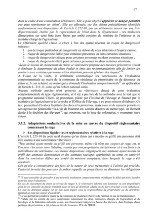 67
dans le cadre d'une consultation vétérinaire. Elle a pour objet d'apprécier le danger potentiel
que peut représenter un chien". Elle est effectuée, sur des chiens préalablement identifiés
conformément aux dispositions de l'article L.212-10, par un vétérinaire inscrit sur une liste
départementale établie par le représentant de l'Etat dans le département – les modalités
d'inscription sur cette liste étant fixées par arrêté conjoint du ministre de l'intérieur et du
ministre chargé de l'agriculture.
Le vétérinaire qualifié classe le chien à l'un des quatre niveaux de risque de dangerosité
suivants :
1. pas de risque particulier de dangerosité en dehors de ceux inhérents à l'espèce canine ;
2. risque de dangerosité faible pour certaines personnes ou dans certaines situations ;
3. risque de dangerosité critique pour certaines personnes ou dans certaines situations ;
4. risque de dangerosité élevé pour certaines personnes ou dans certaines situations.
"Selon le niveau de classement du chien, le vétérinaire propose des mesures préventives visant
à diminuer la dangerosité du chien évalué et émet des recommandations afin de limiter les
contacts avec certaines personnes et les situations pouvant générer des risques" 24
.
A l'issue de la visite, le vétérinaire communique les conclusions de l'évaluation
comportementale au maire de la commune de résidence du propriétaire ou du détenteur du
chien et, le cas échéant, au maire qui a demandé l'évaluation comportementale25
en application
de l'article L. 211-11, ainsi qu'au fichier national canin.
Aucune méthode précise n'est prescrite au vétérinaire chargé de cette évaluation
comportementale de type réglementaire, et il n'y a pas lieu de la confondre avec le test que le
programme national Chiens de protection, piloté par l'Institut de l'élevage et financé par le
ministère de l'agriculture et de la pêche et l'Office de l'élevage, a eu pour mission d'élaborer. Ce
test, permettant d'évaluer l'aptitude du chien à la protection, mais aussi et de manière prioritaire
son agressivité potentielle vis-à-vis de l'homme est, comme d'autres du même type, un élément
d'aide à la décision des éleveurs26
, qui pourront, sur la base du volontariat, y soumettre leurs
chiens.
3.3.2. Adaptations souhaitables de la mise en œuvre du dispositif réglementaire
concernant la rage
Les dispositions législatives et réglementaires relatives à la rage
L’article L.223-10 du code rural dispose qu’un chien qui a mordu ou griffé une personne doit
être soumis à une surveillance vétérinaire :
"Tout animal ayant mordu ou griffé une personne, même s'il n'est pas suspect de rage, est, si
l'on peut s'en saisir sans l'abattre, soumis par son propriétaire ou détenteur et à ses frais à la
surveillance du vétérinaire. Les mêmes dispositions s'appliquent aux animaux ayant mordu ou
griffé des animaux domestiques et des animaux sauvages apprivoisés ou tenus en captivité
dans les territoires définis par arrêté du ministre compétent, dans lesquels la rage a été
constatée.
Dès qu'elle a connaissance des faits de la nature de ceux mentionnés à l'alinéa qui précède,
l'autorité investie des pouvoirs de police rappelle au propriétaire ou détenteur les obligations
24
"Il peut conseiller de procéder à une nouvelle évaluation comportementale et indiquer le délai qui doit s'écouler
entre les deux évaluations.
En cas de classement du chien au niveau de risque 4, le vétérinaire informe son détenteur ou son propriétaire
qu'il lui est conseillé de placer l'animal dans un lieu de détention adapté ou de faire procéder à son euthanasie.
Un lieu de détention adapté est un lieu dans lequel, sous la responsabilité du propriétaire ou du détenteur,
l'animal ne peut pas causer d'accident".
25
Ce qui permet de joindre le maire de la commune de résidence effective de l'animal en cas de transhumance.
26
Validé par un comité de suivi comprenant notamment les deux ministères chargés de l'agriculture et de
l'écologie et la fédération nationale ovine, son financement intégral en faveur des éleveurs, dans l'optique d'une
politique de prévention, a été prévu au titre de la mesure 323c du PDRH.
 