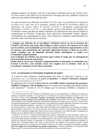 69
utilement intégrée à la dernière visite de la surveillance vétérinaire prévue par l’article L223-
10. Nous avons vu par ailleurs qu’il convenait de l’envisager dans des conditions voisines de
celles qui ont conduit à la demande du maire.
Le code rural prévoit en effet dans son article L.211-14-1 que « le propriétaire ou le détenteur
du chien est en outre tenu de le soumettre, pendant la période de surveillance définie en
application du premier alinéa de l'article L.223-10, à l'évaluation comportementale
mentionnée à l'article L.211-14-1 », sans préciser qu’une visite devrait être couplée avec
l’évaluation. Notons que dans un cabinet vétérinaire, les conditions de stress peuvent inhiber le
comportement ou favoriser l’expression d’une agressivité réactionnelle rendant aléatoire
l’interprétation du comportement du chien. Aussi lorsqu’une évaluation comportementale est
prescrite, celle-ci doit être faite en situation.
- Engager une réflexion sur la surveillance vétérinaire prévue en cas de morsure par
l’article L.223-10 du code rural, afin d’alléger sa mise en œuvre. En l’absence de la rage
sur le territoire, il est souhaitable que les trois examens vétérinaires réglementaires en cas
de morsure, qui représentent une contrainte importante lorsque le chien est en estive,
soient remplacés par un dispositif alternatif moins contraignant et couplé avec
l'évaluation comportementale.
Une évaluation de l’AFSSA sera nécessaire pour évaluer le risque que cet aménagement
de la procédure pourrait représenter.
Enfin, dans le cas où une évaluation comportementale est demandée en conformité avec
l’article L.211-14-1, cette dernière devra être couplée avec la dernière visite de la
surveillance vétérinaire et être faite en situation.
3.3.3. La formation et l'attestation d'aptitude du maître
A la suite de cette évaluation comportementale d'un chien, le maire peut "imposer à son
propriétaire ou à son détenteur de suivre la formation et d'obtenir l'attestation d'aptitude
prévues au I de l'article L.211-13-1"27
.
En application de cet article, le décret du 1er avril 2009 relatif à l'agrément des personnes
habilitées à dispenser cette formation précise le contenu de la formation permettant d'obtenir
cette attestation28
. L'article R. 211-5-5 indique que les personnes habilitées à dispenser la
27
Cet article prévoit que cette formation est obligatoire pour tous les propriétaires ou détenteurs de chiens de
première et deuxième catégorie : "le propriétaire ou le détenteur d'un chien mentionné à l'article L.211-12 est
tenu d'être titulaire d'une attestation d'aptitude sanctionnant une formation portant sur l'éducation et le
comportement canins, ainsi que sur la prévention des accidents" dont les frais sont à sa charge. Le contenu de
cette formation et les modalités d'obtention de l'attestation d'aptitude sont définis par un décret en Conseil d'Etat
qui détermine également les conditions d'agrément et de contrôle des personnes habilitées à dispenser la formation
et à délivrer l'attestation d'aptitude – décret du 1er
avril 2009 ou R.211-5-3 à 6 analysés ci-après.
En cas d'inexécution, le maire peut, après observations présentées par le propriétaire ou le détenteur de l'animal,
placer l'animal en fourrière, et au bout de huit jours sans exécution, autoriser le gestionnaire du lieu de dépôt,
après avis d'un vétérinaire désigné par la direction des services vétérinaires, soit à faire procéder à l'euthanasie de
l'animal, soit à en disposer dans les conditions prévues au II de l'article L.211-25.
28
Articles R. 211-5-3 et 4 : formation d'une durée d'une journée, comportant une partie théorique, relative à la
connaissance des chiens, à la relation entre le maître et le chien, aux comportements agressifs et à leur prévention,
ainsi qu'une partie pratique consistant en des démonstrations et des mises en situation (programme fixé par arrêté
conjoint des ministres chargés de l'agriculture et de l'intérieur), à l'issue de laquelle l'attestation d'aptitude est
délivrée par le formateur agréé, avec copie au préfet du lieu de résidence de la personne formée. L'arrêté
d'application précise que le contenu de la formation, orienté sur les chiens de première et deuxième catégorie,
peut être adapté aux caractéristiques du groupe d'apprenants, et l'arrêté modificatif du 15 décembre 2009
dispose que les 7 heures prévues pour cette formation pourront se faire sur plusieurs jours.
 