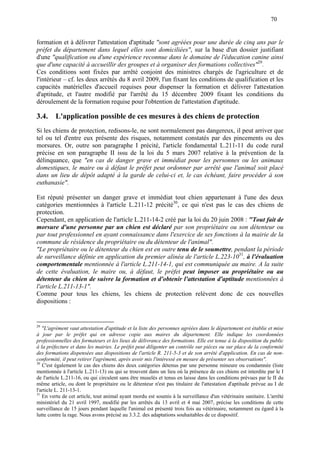 70
formation et à délivrer l'attestation d'aptitude "sont agréées pour une durée de cinq ans par le
préfet du département dans lequel elles sont domiciliées", sur la base d'un dossier justifiant
d'une "qualification ou d'une expérience reconnue dans le domaine de l'éducation canine ainsi
que d'une capacité à accueillir des groupes et à organiser des formations collectives"29
.
Ces conditions sont fixées par arrêté conjoint des ministres chargés de l'agriculture et de
l'intérieur – cf. les deux arrêtés du 8 avril 2009, l'un fixant les conditions de qualification et les
capacités matérielles d'accueil requises pour dispenser la formation et délivrer l'attestation
d'aptitude, et l'autre modifié par l'arrêté du 15 décembre 2009 fixant les conditions du
déroulement de la formation requise pour l'obtention de l'attestation d'aptitude.
3.4. L'application possible de ces mesures à des chiens de protection
Si les chiens de protection, redisons-le, ne sont normalement pas dangereux, il peut arriver que
tel ou tel d'entre eux présente des risques, notamment constatés par des pincements ou des
morsures. Or, outre son paragraphe I précité, l'article fondamental L.211-11 du code rural
précise en son paragraphe II issu de la loi du 5 mars 2007 relative à la prévention de la
délinquance, que "en cas de danger grave et immédiat pour les personnes ou les animaux
domestiques, le maire ou à défaut le préfet peut ordonner par arrêté que l'animal soit placé
dans un lieu de dépôt adapté à la garde de celui-ci et, le cas échéant, faire procéder à son
euthanasie".
Est réputé présenter un danger grave et immédiat tout chien appartenant à l'une des deux
catégories mentionnées à l'article L.211-12 précité30
, ce qui n'est pas le cas des chiens de
protection.
Cependant, en application de l'article L.211-14-2 créé par la loi du 20 juin 2008 : "Tout fait de
morsure d'une personne par un chien est déclaré par son propriétaire ou son détenteur ou
par tout professionnel en ayant connaissance dans l'exercice de ses fonctions à la mairie de la
commune de résidence du propriétaire ou du détenteur de l'animal".
"Le propriétaire ou le détenteur du chien est en outre tenu de le soumettre, pendant la période
de surveillance définie en application du premier alinéa de l'article L.223-1031
, à l'évaluation
comportementale mentionnée à l'article L.211-14-1, qui est communiquée au maire. A la suite
de cette évaluation, le maire ou, à défaut, le préfet peut imposer au propriétaire ou au
détenteur du chien de suivre la formation et d'obtenir l'attestation d'aptitude mentionnées à
l'article L.211-13-1".
Comme pour tous les chiens, les chiens de protection relèvent donc de ces nouvelles
dispositions :
29
"L'agrément vaut attestation d'aptitude et la liste des personnes agréées dans le département est établie et mise
à jour par le préfet qui en adresse copie aux maires du département. Elle indique les coordonnées
professionnelles des formateurs et les lieux de délivrance des formations. Elle est tenue à la disposition du public
à la préfecture et dans les mairies. Le préfet peut diligenter un contrôle sur pièces ou sur place de la conformité
des formations dispensées aux dispositions de l'article R. 211-5-3 et de son arrêté d'application. En cas de non-
conformité, il peut retirer l'agrément, après avoir mis l'intéressé en mesure de présenter ses observations".
30
C'est également le cas des chiens des deux catégories détenus par une personne mineure ou condamnée (liste
mentionnée à l'article L.211-13) ou qui se trouvent dans un lieu où la présence de ces chiens est interdite par le I
de l'article L.211-16, ou qui circulent sans être muselés et tenus en laisse dans les conditions prévues par le II du
même article, ou dont le propriétaire ou le détenteur n'est pas titulaire de l'attestation d'aptitude prévue au I de
l'article L. 211-13-1.
31
En vertu de cet article, tout animal ayant mordu est soumis à la surveillance d'un vétérinaire sanitaire. L'arrêté
ministériel du 21 avril 1997, modifié par les arrêtés du 13 avril et 4 mai 2007, précise les conditions de cette
surveillance de 15 jours pendant laquelle l'animal est présenté trois fois au vétérinaire, notamment eu égard à la
lutte contre la rage. Nous avons précisé au 3.3.2. des adaptations souhaitables de ce dispositif.
 