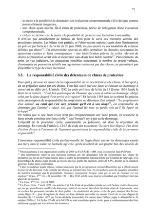 71
- le maire a la possibilité de demander son évaluation comportementale s'il le désigne comme
potentiellement dangereux,
- tout chien ayant mordu, fût-il chien de protection, relève de l'obligation d'une évaluation
comportementale,
- et dans ce dernier cas, le maire a la possibilité de prescrire une formation à son maître.
Il n'existe pas actuellement de tableau de bord pour le suivi des morsures comme des
procédures pénales. Les bilans sont partiels, et l'observatoire national canin dont l'instauration
est prévue par l'article 1 de la loi du 20 juin 2008, n'a pas encore vu ses modalités de création
définies par décret32
. Cet observatoire pourrait en effet centraliser les données concernant les
agressions canines et leurs conséquences – une identification précise de celles relevant de
chiens de protection serait utile et montrerait sans doute leur faible nombre33
. Parallèlement, du
point de vue judiciaire, les extractions possibles concernant le nombre de procès-verbaux,
classements ou poursuites relatifs aux agressions commises par des chiens, ne permettent pas
d'identifier le type de chien incriminé.
3.5. La responsabilité civile des détenteurs de chiens de protection
Pour qu'il y ait mise en œuvre de la responsabilité civile des détenteurs de chiens, il faut qu'il y
ait un préjudice causé par ces chiens. Tout fait causé par une faute et causant un dommage à
autrui est un délit civil. L'article 1382 du code civil issu de la loi du 19 février 1804 fonde le
droit en la matière : "Tout fait quelconque de l'homme, qui cause à autrui un dommage, oblige
celui par la faute duquel il est arrivé à le réparer". Et l'article 1385 issu de la même loi précise
cette présomption de responsabilité du propriétaire ou détenteur d'un animal : "Le propriétaire
d'un animal, ou celui qui s'en sert, pendant qu'il est à son usage34
, est responsable du
dommage que l'animal a causé, soit que l'animal fût sous sa garde, soit qu'il fût égaré ou
échappé"35
.
On notera que si une faute civile n'est pas obligatoirement une faute pénale, en revanche la
faute pénale constitue une faute civile36
, sauf lorsqu'il n'y a pas eu de dommage.
L'objectif de la procédure civile, assurantielle ou judiciaire, est donc la réparation du
dommage. En vertu de l'article L.124-3 du code des assurances "Le tiers lésé dispose d'un droit
d'action directe à l'encontre de l'assureur garantissant la responsabilité civile de la personne
responsable".
L'assurance responsabilité civile professionnelle de l'agriculteur couvre les dommages causés
aux tiers dans le cadre de l'activité agricole, qu'ils résultent de son propre fait, des salariés de
32
Mission relative à son organisation confiée en 2009 au CGAAER – MM. Jean Lessirard et Jean-Pol Peter.
33
Des informations relatives aux morsures connues ont été demandées lors du recensement des chiens de
protection au travail en France réalisé dans le cadre du programme national piloté par l'Institut de l'élevage, et le
pourcentage de chiens ayant mordu au moins une fois parmi les recensés serait de 6,6%, proche de la situation
générale, toutes races confondues.
34
Cette formulation légale précise, rendue nécessaire par la jurisprudence, permet d'identifier qui a effectivement
le pouvoir de direction et de contrôle des chiens au moment des faits. En revanche la cour de cassation considère
de manière constante que le propriétaire "demeure responsable lorsque celui qui se sert de l'animal est son
employé" (Cass. 2ème
Civ., 26 novembre 1941 : DA 1942, p.65), sous réserve cependant que l'employé n'ait pas
abusé de sa fonction.
35
Ex. Cass. 2ème
Civ., 2 avril 2007.
36
Ex. Cass. Crim., 7 avril 1999 – les articles 2 et 3 du Code de procédure pénale ouvrent l'action civile à tous ceux
qui ont personnellement souffert du dommage, matériel ou moral, découlant des faits, objet de la poursuite, sans
en exclure les personnes morales de droit public : la constitution de partie civile du parc national des Ecrins,
contre Régis X..., pour divagation de chien est donc déclarée recevable en cassant l'arrêt de la cour d'appel de
Grenoble du 17 octobre 1997 qui l'avait déclarée irrecevable. De même dans l'affaire jugée à Albertville le 26
octobre 2009 (cf. 3.6.2) des CPAM et la MGEN se sont constituées partie civile, pour le remboursement des frais
médicaux engagés par les victimes des morsures.
 