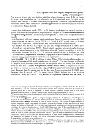 73
et qui exposait autrui à un risque d'une particulière gravité
qu'elle ne pouvait ignorer
Pour analyser et apprécier une situation spécifique d'agression par un chien de berger chacun
des termes des formulations de cette alternative du droit pénal doit donc être pesé par les
parquets, et il faut que la situation leur corresponde pour que l'éventuelle responsabilité pénale
puisse être retenue. Dans toute affaire une libre appréciation des faits et des preuves relève de
la responsabilité du juge du fond.
Les sanctions traitées aux articles 222-19 et 20 du code pénal dépendent naturellement de la
gravité de la faute et sont également proportionnelles à la gravité des atteintes involontaires à
l'intégrité d'une personne. Ces atteintes peuvent prendre la forme d'une incapacité totale de
travail :
- soit d'une durée inférieure ou égale à trois mois (punie d'un an d'emprisonnement et de 15000
euros d'amende en vertu de l'article 222-20 – et l'article R.625-2 prévoit qu'en cas de faute
simple il ne s'agit que de l'amende prévue pour les contraventions de la 5e classe) ;
- soit pendant plus de trois mois (punie de trois ans d'emprisonnement et de 45000 euros
d'amende en vertu de l'article 222-19 – lequel prévoit cependant une sanction plus légère de
deux ans d'emprisonnement et de 30000 euros d'amende "dans les conditions et selon les
distinctions prévues à l'article 121-3" si, en cas de causalité directe, le dommage est causé
"par maladresse, imprudence, inattention, négligence ou manquement à une obligation de
sécurité ou de prudence imposée par la loi ou le règlement"39
).
Les articles 222-19-2 et 222-20-2, créés par la loi du 20 juin 2008, traitent explicitement du cas
général de la responsabilité pénale des détenteurs de chiens40
: "Lorsque l'atteinte involontaire
à l'intégrité de la personne ayant entraîné une incapacité totale de travail" [de plus ou de
moins de trois mois] "résulte de l'agression commise par un chien, le propriétaire ou celui
qui détient le chien au moment des faits est puni" [de trois ans d'emprisonnement et de 45000
euros d'amende dans le premier cas, ou de deux ans d'emprisonnement et de 30000 euros
d'amende, dans le second cas]41
. De même l'article 221-6-2 indique que si un homicide
involontaire, prévu par l'article 221-6, résulte de l'agression commise par un chien, le
39
Lorsqu'il y a faute grave et que le dommage n'entraîne pas d'incapacité de travail, l'article R.625-3 du code
pénal prescrit : "Le fait, par la violation manifestement délibérée d'une obligation particulière de sécurité ou de
prudence prévue par la loi ou le règlement, de porter atteinte à l'intégrité d'autrui sans qu'il en résulte
d'incapacité totale de travail est puni de l'amende prévue pour les contraventions de la 5e classe".
40
L'application des dispositions pénales de cette loi devrait bientôt faire l'objet d'un éclairage du ministère de la
Justice pour les parquets.
41
Les peines sont aggravées – portées à cinq ans d'emprisonnement et à 75 000 euros d'amende pour une
incapacité de plus de trois mois et à trois ans d'emprisonnement et 45000 euros d'amende pour une incapacité de
moins de trois mois – lorsque la détention du chien est illicite, lorsqu'il y a état d'ivresse ou emprise manifeste de
produits stupéfiants, lorsque n'ont pas été exécutées les mesures prescrites par le maire pour prévenir le danger
présenté par l'animal (cf. l'article L.211-11 du code rural) ou lorsque le propriétaire ou le détenteur du chien n'était
pas titulaire du permis de détention (prévu à l'article L.211-14 du même code – le décret du 30 décembre 2009 en
a précisé les modalités de délivrance par le maire et notamment l'obligation de l'assurance responsabilité civile
pour les dommages susceptibles d'être causés aux tiers) ou ne justifie pas d'une vaccination antirabique de son
animal en cours de validité lorsqu'elle est obligatoire, lorsqu'il s'agit d'un chien de la première ou de la deuxième
catégorie (cf. l'article L.211-12) qui n'était pas muselé ou tenu en laisse par une personne majeure conformément
aux dispositions prévues au II de l'article L.211-16, ou enfin lorsque le chien a fait l'objet de mauvais traitements
de la part de son propriétaire ou de son détenteur.
Les peines sont portées à sept ans d'emprisonnement et à 100 000 euros d'amende dans le premier cas et à cinq ans
d'emprisonnement et à 75 000 euros d'amende dans le second cas, si deux ou plusieurs de ces circonstances
peuvent qualifier l'atteinte involontaire à l'intégrité de la personne.
 