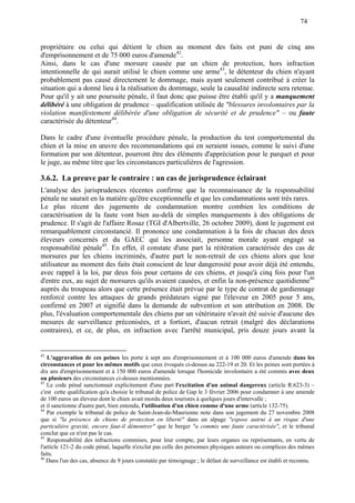 74
propriétaire ou celui qui détient le chien au moment des faits est puni de cinq ans
d'emprisonnement et de 75 000 euros d'amende42
.
Ainsi, dans le cas d'une morsure causée par un chien de protection, hors infraction
intentionnelle de qui aurait utilisé le chien comme une arme43
, le détenteur du chien n'ayant
probablement pas causé directement le dommage, mais ayant seulement contribué à créer la
situation qui a donné lieu à la réalisation du dommage, seule la causalité indirecte sera retenue.
Pour qu'il y ait une poursuite pénale, il faut donc que puisse être établi qu'il y a manquement
délibéré à une obligation de prudence – qualification utilisée de "blessures involontaires par la
violation manifestement délibérée d'une obligation de sécurité et de prudence" – ou faute
caractérisée du détenteur44
.
Dans le cadre d'une éventuelle procédure pénale, la production du test comportemental du
chien et la mise en œuvre des recommandations qui en seraient issues, comme le suivi d'une
formation par son détenteur, pourront être des éléments d'appréciation pour le parquet et pour
le juge, au même titre que les circonstances particulières de l'agression.
3.6.2. La preuve par le contraire : un cas de jurisprudence éclairant
L'analyse des jurisprudences récentes confirme que la reconnaissance de la responsabilité
pénale ne saurait en la matière qu'être exceptionnelle et que les condamnations sont très rares.
Le plus récent des jugements de condamnation montre combien les conditions de
caractérisation de la faute vont bien au-delà de simples manquements à des obligations de
prudence. Il s'agit de l'affaire Rosaz (TGI d'Albertville, 26 octobre 2009), dont le jugement est
remarquablement circonstancié. Il prononce une condamnation à la fois de chacun des deux
éleveurs concernés et du GAEC qui les associait, personne morale ayant engagé sa
responsabilité pénale45
. En effet, il constate d'une part la réitération caractérisée des cas de
morsures par les chiens incriminés, d'autre part le non-retrait de ces chiens alors que leur
utilisateur au moment des faits était conscient de leur dangerosité pour avoir déjà été entendu,
avec rappel à la loi, par deux fois pour certains de ces chiens, et jusqu'à cinq fois pour l'un
d'entre eux, au sujet de morsures qu'ils avaient causées, et enfin la non-présence quotidienne46
auprès du troupeau alors que cette présence était prévue par le type de contrat de gardiennage
renforcé contre les attaques de grands prédateurs signé par l'éleveur en 2005 pour 5 ans,
confirmé en 2007 et signifié dans la demande de subvention et son attribution en 2008. De
plus, l'évaluation comportementale des chiens par un vétérinaire n'avait été suivie d'aucune des
mesures de surveillance préconisées, et a fortiori, d'aucun retrait (malgré des déclarations
contraires), et ce, de plus, en infraction avec l'arrêté municipal, pris douze jours avant la
42
L'aggravation de ces peines les porte à sept ans d'emprisonnement et à 100 000 euros d'amende dans les
circonstances et pour les mêmes motifs que ceux évoqués ci-dessus au 222-19 et 20. Et les peines sont portées à
dix ans d'emprisonnement et à 150 000 euros d'amende lorsque l'homicide involontaire a été commis avec deux
ou plusieurs des circonstances ci-dessus mentionnées.
43
Le code pénal sanctionnait explicitement d'une part l'excitation d'un animal dangereux (article R.623-3) –
c'est cette qualification qu'a choisie le tribunal de police de Gap le 3 février 2006 pour condamner à une amende
de 100 euros un éleveur dont le chien avait mordu deux touristes à quelques jours d'intervalle ;
et il sanctionne d'autre part, bien entendu, l'utilisation d'un chien comme d'une arme (article 132-75).
44
Par exemple le tribunal de police de Saint-Jean-de-Maurienne note dans son jugement du 27 novembre 2008
que si "la présence de chiens de protection en liberté" dans un alpage "expose autrui à un risque d'une
particulière gravité, encore faut-il démontrer" que le berger "a commis une faute caractérisée", et le tribunal
conclut que ce n'est pas le cas.
45
Responsabilité des infractions commises, pour leur compte, par leurs organes ou représentants, en vertu de
l'article 121-2 du code pénal, laquelle n'exclut pas celle des personnes physiques auteurs ou complices des mêmes
faits.
46
Dans l'un des cas, absence de 9 jours constatée par témoignage ; le défaut de surveillance est établi et reconnu.
 