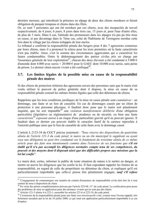 75
dernière morsure, qui interdisait la présence en alpage de deux des chiens mordeurs et faisait
obligation de parquer troupeau et chiens dans des filets.
Or, ce sont 7 personnes qui ont été mordues par ces chiens, avec des incapacités de travail
respectivement, de 4 jours, 6 jours, 8 jours dans trois cas, 15 jours et, pour l'une d'entre elles,
de plus de 3 mois. Dans 6 cas, l'attitude des promeneurs dans les alpages n'a pas pu être mise
en cause, et pas davantage dans le 7ème cas, celui de l'habitante de Termignon mordue cette
fois dans le village par les chiens échappés de leur enclos.
Le tribunal a confirmé la responsabilité pénale des bergers pour 4 des 7 agressions commises
par leurs chiens, mais il a prononcé la relaxe pour les trois premières où la faute caractérisée
n'est pas établie. Ainsi, c'est la somme des circonstances aggravantes qui a caractérisé les
fautes condamnables. Outre le dédommagement des parties civiles pris en charge par
l'assurance générale de leur exploitation47
, chacun des deux éleveurs a été condamné à 5.000 €
d'amende dont 4.000 avec sursis + 20.000 € pour le GAEC dont 10.000 avec sursis, sans peine
de prison. Le dernier chien encore vivant a été confisqué48
.
3.7. Les limites légales de la possible mise en cause de la responsabilité
pénale des maires
Si des chiens de protection réitèrent des agressions envers des personnes sans que le maire n'ait
voulu utiliser le pouvoir de police générale dont il dispose, la mise en cause de sa
responsabilité pénale connaît les mêmes limites légales que celle des détenteurs de chiens.
Rappelons que les trois conditions juridiques de la mise en cause pénale sont cumulatives : un
dommage, une faute et un lien de causalité. En cas de dommages causés par un chien de
protection à une personne physique, il faudrait donc pour que le maire soit pénalement
inquiété, que lui soit imputable49
une violation manifestement délibérée d'une obligation
particulière (législative ou réglementaire) de prudence ou de sécurité, ou bien une faute
caractérisée50
exposant autrui à un risque d'une particulière gravité qu'il ne pouvait ignorer. Il
faudrait dans ce dernier cas pouvoir établir le caractère fautif de la carence reprochée à
l'autorité publique ainsi que le lien de causalité de cette faute avec le dommage causé.
L'article L.2123-34 du CGCT précise justement : "Sous réserve des dispositions du quatrième
alinéa de l'article 121-3 du code pénal, le maire ou un élu municipal le suppléant ou ayant
reçu une délégation ne peut être condamné sur le fondement du troisième alinéa de ce même
article pour des faits non intentionnels commis dans l'exercice de ses fonctions que s'il est
établi qu'il n'a pas accompli les diligences normales compte tenu de ses compétences, du
pouvoir et des moyens dont il disposait ainsi que des difficultés propres aux missions que la
loi lui confie".
Le maire doit, certes, informer le public de toute situation de nature à le mettre en danger, et
mettre en œuvre les diligences que lui confie la loi. Il faut cependant rappeler les limites de sa
responsabilité, en regard de celle du propriétaire ou détenteur du chien, et expliquer qu'il est
particulièrement improbable que celle-ci puisse être pénalement engagée, sauf s'il refuse
47
L'engagement de communiquer son numéro de contrat d'assurance de responsabilité civile doit être lié à tout
contrat de mise à disposition de chien.
48
En vertu des peines complémentaires prévues par l'article 222-44, 11° du code pénal. La confiscation peut poser
des problèmes de mise en application pour des animaux vivants qui ne sont pas des objets.
49
Articles 121-3 alinéa 4 et 223-1, ensemble les articles 221-6 et 222-19, du code pénal.
50
L'extension de la responsabilité pénale pour une faute non intentionnelle a été, comme nous l'avons rappelé, très
fortement encadrée par la loi du 10 juillet 2000, ce qui rend son application particulièrement improbable à ce cas
d'espèce.
 