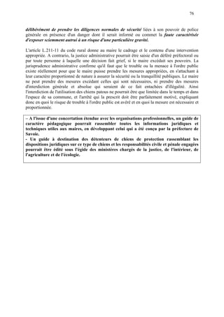 76
délibérément de prendre les diligences normales de sécurité liées à son pouvoir de police
générale en présence d'un danger dont il serait informé ou commet la faute caractérisée
d'exposer sciemment autrui à un risque d'une particulière gravité.
L'article L.211-11 du code rural donne au maire le cadrage et le contenu d'une intervention
appropriée. A contrario, la justice administrative pourrait être saisie d'un déféré préfectoral ou
par toute personne à laquelle une décision fait grief, si le maire excédait ses pouvoirs. La
jurisprudence administrative confirme qu'il faut que le trouble ou la menace à l'ordre public
existe réellement pour que le maire puisse prendre les mesures appropriées, en s'attachant à
leur caractère proportionné de nature à assurer la sécurité ou la tranquillité publiques. Le maire
ne peut prendre des mesures excédant celles qui sont nécessaires, ni prendre des mesures
d'interdiction générale et absolue qui seraient de ce fait entachées d'illégalité. Ainsi
l'interdiction de l'utilisation des chiens patous ne pourrait être que limitée dans le temps et dans
l'espace de sa commune, et l'arrêté qui la prescrit doit être parfaitement motivé, expliquant
donc en quoi le risque de trouble à l'ordre public est avéré et en quoi la mesure est nécessaire et
proportionnée.
– A l'issue d'une concertation étendue avec les organisations professionnelles, un guide de
caractère pédagogique pourrait rassembler toutes les informations juridiques et
techniques utiles aux maires, en développant celui qui a été conçu par la préfecture de
Savoie.
- Un guide à destination des détenteurs de chiens de protection rassemblant les
dispositions juridiques sur ce type de chiens et les responsabilités civile et pénale engagées
pourrait être édité sous l'égide des ministères chargés de la justice, de l'intérieur, de
l'agriculture et de l'écologie.
 