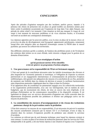 77
CONCLUSION
Après des périodes d’agitation marquées par des incidents, parfois graves, imputés à la
présence des chiens de protection mis en place en grand nombre ces dernières années pour
lutter contre la prédation occasionnée par l’expansion du loup dans l’arc alpin français, une
période de calme relatif s’est instaurée. Cette situation ne doit pas masquer le risque de voir
surgir à tout moment de nouveaux problèmes et de vives réactions locales, si d’aventure
survenait un accident aux conséquences dramatiques.
Les réponses apportées par les pouvoirs publics, avec la mise en place de la mesure chiens de
protection du plan de développement rural hexagonal, apparaissent satisfaisantes, notamment
lorsqu’elles sont intégrées dans un dispositif économique comme le PSEM dans le massif
pyrénéen, qui associe les collectivités territoriales.
Des différents entretiens qu'elle a conduits, de l'analyse des problèmes posés et de l'évaluation
des solutions déjà initiées ou en cours d'étude, notre mission a dégagé pour la gestion de ce
domaine d'intervention
10 axes stratégiques d'action
qui lui paraissent mériter d'être identifiés
et devoir générer un programme d'actions adaptées.
1. Une gouvernance où la responsabilité de l'Etat est fortement engagée
L’Etat seul garant de la conciliation nécessaire entre les intérêts économiques des éleveurs et
plus largement de l’économie pastorale et touristique, et l'obligation de respecter sa mission
patrimoniale et ses engagements internationaux et communautaires de protection d’espèces
emblématiques, doit garantir une adéquation des moyens à la conciliation de ces fins, permettre
de maintenir une lisibilité dans les chaînes de décision et assurer la meilleure harmonisation
entre dispositions pastorales s'appliquant dans les Alpes et dans les Pyrénées.
Il lui appartient donc de coordonner les partenariats engagés avec les collectivités territoriales
et les organisations professionnelles, avec une vue interrégionale, tant en matière de suivi
budgétaire, que de recensement des chiens, de mise en oeuvre des tests d'aptitude, et de
politique d'information sur les connaissances rassemblées et les dispositifs existants. Il est
également en charge avec ses services déconcentrés d'organiser une veille concertée dans les
départements d'expansion possible des prédateurs et d'initier une pédagogie active sur les
moyens de protection.
2. La consolidation des mesures d'accompagnement et du réseau des techniciens
pastoraux chargé de la prévention contre la prédation
L'Etat doit conserver les moyens de ses responsabilités. Il est nécessaire de prévoir le maintien
des moyens actuellement consacrés par la mesure 323 C et d’anticiper, d’ores et déjà, la
situation dans les secteurs d’expansion possible du prédateur sans attendre la survenue
d’accidents.
Les solutions ne relèvent pas du seul domaine technique, pour lequel les réponses existent et
sont connues. La mise en place d’un réseau de techniciens pastoraux dans les services de l’Etat,
indispensable et de qualité, a été une bonne réponse à une situation d’urgence avec l’expansion
 