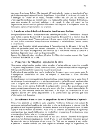 78
des zones de présence du loup. Elle répondait à l’inquiétude des éleveurs et aux attentes d’une
profession désemparée devant l’arrivée du prédateur. Aujourd’hui, il est devenu nécessaire de
s’interroger sur l'avenir de ce réseau, considéré comme très utile par les éleveurs, et
d’envisager les modalités qui permettraient, avec l’appui et le soutien financier de l’Etat que,
pour cette mission de proximité technique et de conseil, le relais soit assuré par les
organisations professionnelles agricoles elles-mêmes qui disposent d’un important réseau de
techniciens agricoles bien implantés sur le terrain.
3. La mise en ordre de l'offre de formation des détenteurs de chiens
Puisque la relation chien – éleveur mérite une attention particulière, la formation de l'éleveur
est à mettre au centre du dispositif. Il n'est pas obligatoire de souscrire à la mise en place de
chiens de protection. Aussi l’éleveur qui souscrit à cette mesure doit-il le faire en connaissance
de cause, et être en mesure d’assurer la relation nécessaire à la socialisation de l’animal comme
à son efficacité.
Associer une formation initiale concomitante à l'acquisition par les éleveurs et bergers de
chiens de protection paraît une mesure raisonnable, et faire de cette formation ou d'une
validation des acquis de l'expérience une condition de la subvention affectée à l'achat et à
l'entretien du premier chien serait une disposition utile.
Pour ce faire l'identification, voire la certification, des filières de formation pourrait faire l'objet
d'un travail de la DGER du MAAP.
4. L'importance de l'éducation – socialisation du chien
Nous avons indiqué quelles qualités étaient attendues d’un bon chien de protection. Au delà
d’un profil comportemental "calme, stable et équilibré", sont recherchées l’efficacité (protéger
le troupeau) et la sociabilité (agressivité modérée et contenue).
L’obtention de ces qualités n'est pas le résultat d’un dressage à proprement parler, mais de
l’imprégnation (assimilation du chien au troupeau et protection) et d’une éducation
(sociabilité).
Si, dans le passé, on recommandait une absence totale de contact humain avec le jeune chiot, il
est admis que des contacts précoces et variés sont nécessaires, préalablement à son immersion
dans le troupeau pour obtenir un animal sociable, qui se laissera approcher, acceptera d’être
tenu en laisse et sera capable de répondre à quelques ordres simples. Les spécialistes peuvent
encore se confronter utilement sur une approche encore plus fine et partagée des modalités de
conduite de cette éducation canine très spécifique, et les acquis de l'expérience et de leur
expertise doivent être portés régulièrement à la connaissance des éleveurs par voie
d'information et de formation.
5. Une cohérence à trouver dans les propositions de tests d'évaluation d'aptitude
Nous avons examiné les conditions dans lesquelles l’Institut de l’élevage avait conduit le
programme national sur les chiens de protection, et plus particulièrement la mise au point du
protocole de test d’aptitude pastorale, du double point de vue de l’agressivité (cœur de notre
sujet) et de l’attachement au troupeau. Nous avons vu comment des membres et organismes
ayant participé à ce travail d’élaboration ont produit leurs propres tests. Il en résulte que nous
sommes aujourd’hui en présence de trois propositions.
Or si l'objectif à atteindre est le même dans les trois cas : mesurer l’intensité de la réponse
agressive d’un chien provoquée par des stimuli divers, ces tests ne diffèrent finalement que sur
la nature des moyens techniques mis en œuvre. En l’état, rien ne s’oppose à leur emploi.
Cependant la mission souhaite que, sous l’égide du ministère chargé de l’agriculture, les
 