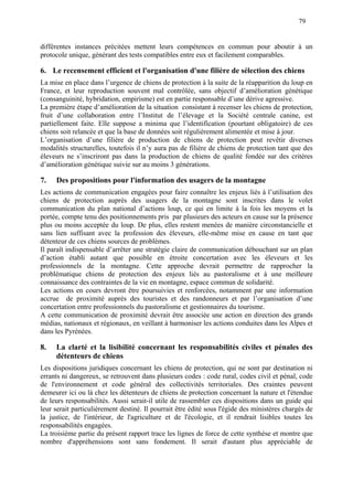 79
différentes instances précitées mettent leurs compétences en commun pour aboutir à un
protocole unique, générant des tests compatibles entre eux et facilement comparables.
6. Le recensement efficient et l'organisation d'une filière de sélection des chiens
La mise en place dans l’urgence de chiens de protection à la suite de la réapparition du loup en
France, et leur reproduction souvent mal contrôlée, sans objectif d’amélioration génétique
(consanguinité, hybridation, empirisme) est en partie responsable d’une dérive agressive.
La première étape d’amélioration de la situation consistant à recenser les chiens de protection,
fruit d’une collaboration entre l’Institut de l’élevage et la Société centrale canine, est
partiellement faite. Elle suppose a minima que l’identification (pourtant obligatoire) de ces
chiens soit relancée et que la base de données soit régulièrement alimentée et mise à jour.
L’organisation d’une filière de production de chiens de protection peut revêtir diverses
modalités structurelles, toutefois il n’y aura pas de filière de chiens de protection tant que des
éleveurs ne s’inscriront pas dans la production de chiens de qualité fondée sur des critères
d’amélioration génétique suivie sur au moins 3 générations.
7. Des propositions pour l'information des usagers de la montagne
Les actions de communication engagées pour faire connaître les enjeux liés à l’utilisation des
chiens de protection auprès des usagers de la montagne sont inscrites dans le volet
communication du plan national d’actions loup, ce qui en limite à la fois les moyens et la
portée, compte tenu des positionnements pris par plusieurs des acteurs en cause sur la présence
plus ou moins acceptée du loup. De plus, elles restent menées de manière circonstancielle et
sans lien suffisant avec la profession des éleveurs, elle-même mise en cause en tant que
détenteur de ces chiens sources de problèmes.
Il paraît indispensable d’arrêter une stratégie claire de communication débouchant sur un plan
d’action établi autant que possible en étroite concertation avec les éleveurs et les
professionnels de la montagne. Cette approche devrait permettre de rapprocher la
problématique chiens de protection des enjeux liés au pastoralisme et à une meilleure
connaissance des contraintes de la vie en montagne, espace commun de solidarité.
Les actions en cours devront être poursuivies et renforcées, notamment par une information
accrue de proximité auprès des touristes et des randonneurs et par l’organisation d’une
concertation entre professionnels du pastoralisme et gestionnaires du tourisme.
A cette communication de proximité devrait être associée une action en direction des grands
médias, nationaux et régionaux, en veillant à harmoniser les actions conduites dans les Alpes et
dans les Pyrénées.
8. La clarté et la lisibilité concernant les responsabilités civiles et pénales des
détenteurs de chiens
Les dispositions juridiques concernant les chiens de protection, qui ne sont par destination ni
errants ni dangereux, se retrouvent dans plusieurs codes : code rural, codes civil et pénal, code
de l'environnement et code général des collectivités territoriales. Des craintes peuvent
demeurer ici ou là chez les détenteurs de chiens de protection concernant la nature et l'étendue
de leurs responsabilités. Aussi serait-il utile de rassembler ces dispositions dans un guide qui
leur serait particulièrement destiné. Il pourrait être édité sous l'égide des ministères chargés de
la justice, de l'intérieur, de l'agriculture et de l'écologie, et il rendrait lisibles toutes les
responsabilités engagées.
La troisième partie du présent rapport trace les lignes de force de cette synthèse et montre que
nombre d'appréhensions sont sans fondement. Il serait d'autant plus appréciable de
 