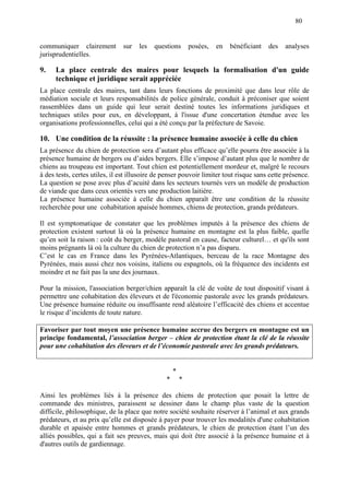80
communiquer clairement sur les questions posées, en bénéficiant des analyses
jurisprudentielles.
9. La place centrale des maires pour lesquels la formalisation d'un guide
technique et juridique serait appréciée
La place centrale des maires, tant dans leurs fonctions de proximité que dans leur rôle de
médiation sociale et leurs responsabilités de police générale, conduit à préconiser que soient
rassemblées dans un guide qui leur serait destiné toutes les informations juridiques et
techniques utiles pour eux, en développant, à l'issue d'une concertation étendue avec les
organisations professionnelles, celui qui a été conçu par la préfecture de Savoie.
10. Une condition de la réussite : la présence humaine associée à celle du chien
La présence du chien de protection sera d’autant plus efficace qu’elle pourra être associée à la
présence humaine de bergers ou d’aides bergers. Elle s’impose d’autant plus que le nombre de
chiens au troupeau est important. Tout chien est potentiellement mordeur et, malgré le recours
à des tests, certes utiles, il est illusoire de penser pouvoir limiter tout risque sans cette présence.
La question se pose avec plus d’acuité dans les secteurs tournés vers un modèle de production
de viande que dans ceux orientés vers une production laitière.
La présence humaine associée à celle du chien apparaît être une condition de la réussite
recherchée pour une cohabitation apaisée hommes, chiens de protection, grands prédateurs.
Il est symptomatique de constater que les problèmes imputés à la présence des chiens de
protection existent surtout là où la présence humaine en montagne est la plus faible, quelle
qu’en soit la raison : coût du berger, modèle pastoral en cause, facteur culturel… et qu'ils sont
moins prégnants là où la culture du chien de protection n’a pas disparu.
C’est le cas en France dans les Pyrénées-Atlantiques, berceau de la race Montagne des
Pyrénées, mais aussi chez nos voisins, italiens ou espagnols, où la fréquence des incidents est
moindre et ne fait pas la une des journaux.
Pour la mission, l'association berger/chien apparaît la clé de voûte de tout dispositif visant à
permettre une cohabitation des éleveurs et de l'économie pastorale avec les grands prédateurs.
Une présence humaine réduite ou insuffisante rend aléatoire l’efficacité des chiens et accentue
le risque d’incidents de toute nature.
Favoriser par tout moyen une présence humaine accrue des bergers en montagne est un
principe fondamental, l’association berger – chien de protection étant la clé de la réussite
pour une cohabitation des éleveurs et de l’économie pastorale avec les grands prédateurs.
*
* *
Ainsi les problèmes liés à la présence des chiens de protection que posait la lettre de
commande des ministres, paraissent se dessiner dans le champ plus vaste de la question
difficile, philosophique, de la place que notre société souhaite réserver à l’animal et aux grands
prédateurs, et au prix qu’elle est disposée à payer pour trouver les modalités d'une cohabitation
durable et apaisée entre hommes et grands prédateurs, le chien de protection étant l’un des
alliés possibles, qui a fait ses preuves, mais qui doit être associé à la présence humaine et à
d'autres outils de gardiennage.
 