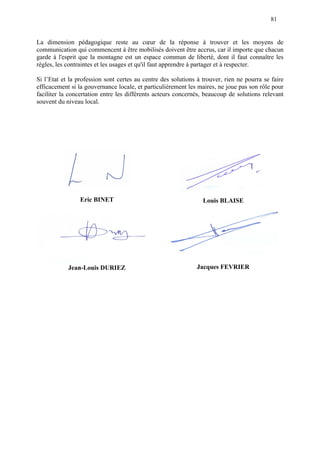 81
La dimension pédagogique reste au cœur de la réponse à trouver et les moyens de
communication qui commencent à être mobilisés doivent être accrus, car il importe que chacun
garde à l'esprit que la montagne est un espace commun de liberté, dont il faut connaître les
règles, les contraintes et les usages et qu'il faut apprendre à partager et à respecter.
Si l’Etat et la profession sont certes au centre des solutions à trouver, rien ne pourra se faire
efficacement si la gouvernance locale, et particulièrement les maires, ne joue pas son rôle pour
faciliter la concertation entre les différents acteurs concernés, beaucoup de solutions relevant
souvent du niveau local.
Eric BINET Louis BLAISE
Jean-Louis DURIEZ Jacques FEVRIER
 