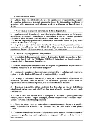 84
Information des maires
21 – A l'issue d'une concertation étendue avec les organisations professionnelles, un guide
de caractère pédagogique pourrait rassembler toutes les informations juridiques et
techniques utiles aux maires, en développant celui qui a été conçu par la préfecture de
Savoie.
Gouvernance du dispositif pastoralisme et chiens de protection
22 – Au plan national, il convient de rapprocher les dispositions alpines et pyrénéennes, et
les différents organismes concernés par le pastoralisme et par les chiens de protection
gagneraient à voir leurs énergies et savoir-faire fédérés sous l'égide du MAAP.
23 – Assurer un pilotage plus lisible et plus cohérent des suites à donner au programme
national de l'Institut de l'élevage.
24 – Organiser la concertation locale dans les structures existantes, administratives ou
techniques, rassemblant services de l'État, élus, OPA, acteurs du monde touristique,
associations d'usagers de la montagne, protecteurs de l'environnement.
Mesures d’accompagnement indispensables
25 – Le maintien du financement des mesures de protection doit être assuré dans la durée
et le niveau, dans le cadre du PDRH et du PSEM, et il faut prévoir son élargissement aux
autres territoires d'expansion du prédateur.
26 – Garder une souplesse dans l'utilisation des moyens budgétaires afin de conserver une
réactivité immédiate en cas de situation d'urgence.
27 – Le maintien des réseaux de compétence administrative et technique qui assurent la
gestion et le suivi du dispositif chiens de protection doit être garanti.
28 – Envisager la faisabilité d'un transfert, à terme, de la mission chiens de protection des
techniciens pastoraux dans les réseaux des techniciens agricoles existant dans les
organisations professionnelles agricoles, avec le soutien financier de l’Etat.
29 – Examiner la possibilité et les conditions dans lesquelles les éleveurs individuels,
actuellement exclus, pourront bénéficier des aides réservées aujourd'hui aux seuls
groupements.
30 – Dans le cadre des mesures 323 C s'appliquant à l'arc alpin, l'option gardiennage
renforcé, mesure d’aide à l’emploi de bergers, devrait être étendue au "deuxième cercle"
(zone de survenue probable de la prédation).
31 – Mieux formaliser dans les conventions les engagements des éleveurs en matière
d’aide au gardiennage renforcé et de conditions faites au chien lorsqu’il n’est plus à
l’estive.
32 – Permettre aux maires d'accéder à l'information sur les mesures subventionnées et les
engagements qu'elles supposent, s'agissant des troupeaux résidents sur le territoire de
leur commune.
 
