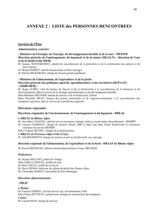 88
ANNEXE 2 : LISTE des PERSONNES RENCONTREES
Services de l'État
Administrations centrales
- Ministère de l'écologie, de l'énergie, du développement durable et de la mer - MEEDM
Direction générale de l'aménagement, du logement et de la nature (DGALN) – direction de l'eau
et de la biodiversité (DEB)
M. Jacques WINTERGERST, adjoint du sous-directeur de la protection et de la valorisation des espèces et de
leurs milieux
M. Michel PERRET, chef du bureau faune et flore sauvages
M. Patrick DEGEORGES, chargé de mission grands prédateurs
- Ministère de l'alimentation, de l'agriculture et de la pêche
Direction générale des politiques agricole, agroalimentaire et des territoires (DGPAAT)
- (SDBE/BFB) :
M. Roger JUMEL, chef du bureau du foncier et de la biodiversité à la sous-direction de la biomasse et de
l'environnement, dans le service de la stratégie agroalimentaire et du développement durable
Mme Blandine MEUNIER, bureau du foncier et de la biodiversité, ibidem
Mme Domitille MEAU, bureau des actions territoriales et de l'agroenvironnement, à la sous-direction des
entreprises agricoles, dans le service de la production agricole
Directions régionales
Directions régionales de l'environnement, de l'aménagement et du logement - DREAL
DREAL de Rhône-Alpes
M. Jean-Marc CHASTEL, chef du service ressources, énergie, milieux et prévention des pollutions – REMIPP
M. Laurent CHARNAY, chargé de mission Natura 2000 et plan loup dans l'unité biodiversité et ressources
minérales du service REMIPP
Mme Virginie MICHEL, chargée de communication
DREAL de Provence-Alpes-Côte d'Azur
M. Joël BOURIDEYS, chargé de mission au service biodiversité, eau, paysage
Direction régionale de l'alimentation, de l'agriculture et de la forêt - DRAAF de Rhône-Alpes
M. Pascal GROSJEAN, référent national pastoralisme et loup, SREADER
Préfectures
M. Jacques BILLANT, préfet de l'Ariège
Mme Joëlle LE MOUËL, préfète du Jura
M. Rémi THUAU, préfet de la Savoie
M. Hervé DEMAI, directeur de cabinet du préfet des Hautes-Alpes
M. Christophe MAROT, sous-préfet de Nice-Montagne
Directions départementales
- DDAF
Drôme
M. François GORIEU, chef du service eau, environnement, forêt
Mme Fanny PETITEAU, technicienne chargée de la protection des troupeaux
Isère
M. Laurent BLIN, chargé de mission
 