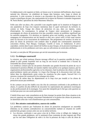 8
Un déplacement a été organisé en Italie, en liaison avec le ministero dell'ambiente, dans le parc
national des Abruzzes, où cohabitent de longue date hommes, ours, loups et chiens de
protection. A cette occasion, la mission a pu rencontrer des éleveurs, l'administration et des
experts scientifiques du parc, des représentants de la région du Piémont et entendre longuement
M. Paolo Breber, spécialiste du chien Maremme-Abruzzes.
Enfin sans aller sur place, elle a procédé à une enquête rapide sur la situation en Espagne où
une population de loup s'est toujours maintenue dans le quart nord-ouest du territoire et,
comme en Italie, l'usage des chiens de protection n'a pas, dans ces régions, connu
d'interruption. En conséquence, le partage de l'espace entre promeneurs et troupeaux
accompagnés de chiens de protection n'est pas considéré comme un problème significatif par
les autorités espagnoles. Ces dernières ne signalent qu'un seul incident, au pays basque. Des
campagnes de communication ont été lancées et elles ont a priori suffi à éviter toute tension
entre les éleveurs et les associations de randonneurs. Des programmes de soutien à la mise en
place de chiens de protection sont conduits dans la plupart des communautés autonomes
concernées (Galice, Pays Basque, Catalogne, Castille et Léon, et Andalousie). Il arrive
cependant, comme dans le parc naturel de Gorbea au pays basque, où la pression touristique est
prédominante et où les prédateurs sont rares, que ces subventions ne soient plus attribuées.
Au total, ce sont plus de 200 personnes qui ont été rencontrées par la mission.
1.1.2. Un dialogue constructif
La mission, qui n'était porteuse d'aucun message officiel sur la question sensible du loup, a
adopté la plus grande neutralité tout au long de son travail et souhaité être à l'écoute de
l'ensemble des acteurs impliqués.
Les nombreux contacts pris lui ont permis d'entendre une grande diversité de points de vue et
notamment la position affichée, de manière répétée mais parfois avec quelques nuances, par les
organisations professionnelles agricoles ou les chasseurs, liant la présence des chiens à celle du
grand prédateur rejetée par principe. Le risque d'un blocage de la discussion était réel mais,
même dans les départements ayant connu les situations les plus aiguës, l'accueil fait à la
mission a toujours été constructif et les échanges très riches.
Il en a été de même dans les départements où le loup n'est pas installé et les chiens de
protection encore peu nombreux.
Si des contacts ont pu être établis avec des élus de communes confrontés à des problèmes de
chiens, il a parfois été plus difficile de rencontrer les représentants des opérateurs touristiques
ou des professionnels de la montagne. Ceci peut être interprété par le fait que cette question ne
revêtait pas pour eux une acuité particulière.
L'intérêt d'une aussi vaste consultation est de faire émerger les points forts d'une situation et de
pouvoir esquisser une stratégie concernant l'introduction et la gestion des chiens de protection,
en identifiant celles des voies d'amélioration qui sont consensuelles.
1.1.3. Des attentes contradictoires, sources de conflits
Les problèmes soulevés par l'utilisation de chiens de protection amalgament un ensemble
d'attentes ou de craintes contradictoires ou concurrentielles mettant en situation de conflit
potentiel des groupes sociaux entre eux sur un même territoire.
 Les éleveurs, confrontés à une grave crise de la filière ovine et obligés de s'adapter au
retour des grands prédateurs, ont le sentiment d'une contrainte de plus imposée par l'État
qui les met dans l'obligation de subir à la fois la présence du loup et celle du chien de
 