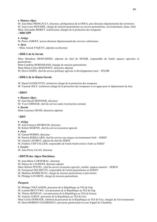 89
 Hautes-Alpes
M. Jean-Marc PRINGAULT, directeur, préfigurateur de la DDEA, puis directeur départemental des territoires
M. Jean-Louis DENARIE, chargé de mission pastoralisme au service pastoralisme, environnement, faune, forêt
Mme Alexandra MORET, technicienne chargée de la protection des troupeaux
- DDCSPP
Ariège
M. Pierre JABERT, ancien directeur départemental des services vétérinaires
Jura
- Mme Annick PAQUET, adjointe au directeur
- DDEA de la Savoie
Mme Bénédicte BERNARDIN, adjointe du chef du SPADR, responsable de l'unité espaces agricoles et
pastoralisme
Mme Cendrine BORNERAND, chargée de mission pastoralisme
Mme Marie-Claire BOZONNET, directrice adjointe
M. Hervé GERIN, chef du service politique agricole et développement rural – SPADR
- DDEA de la Haute-Savoie
M. Daniel HANSCOTTE, technicien chargé de la protection des troupeaux
M. Yannick JOLY, technicien chargé de la protection des troupeaux et en appui pour le département du Jura
- DDSV
Hautes-Alpes
M. Jean-Pascal MONNIER, directeur
M. Yves CORNIAR, chef du service santé et protection animale
Savoie
Mme Laurence DENIS, directrice adjointe
- DDT
Ariège
M. Jean-François DESBOUIS, directeur
M. Robert MARTIN, chef du service économie agricole
Jura
M. Gérard PERRIN, directeur
M. Patrick REBILLARD, chef du service eau risques environnement forêt – SEREF
M. Gérard LAFORET, adjoint du chef du SEREF
M. Frédéric CHEVALLIER, responsable de l'unité biodiversité et forêt au SEREF
 Lozère
M. Jean-Pierre LILAS, directeur
- DDTM des Alpes-Maritimes
M. Jean-Marie CARTEIRAC, directeur
M. Patrice de LAURENS, directeur adjoint
Mme Héloïse PESTEL, chef du service économie agricole, ruralité, espaces naturels – SEREN
M. Emmanuel DELMOTTE, responsable de l'unité pastoralisme au SEREN
M. Matthieu BARRETEAU, chargé de mission pastoralisme et prévention
M. Philippe LECOMTE, chargé de mission pastoralisme
Parquets
M. Philippe TOCCANIER, procureur de la République au TGI de Gap
M. Laurent BECUYWE, vice-procureur de la République au TGI de Gap
M. Thierry BONIFAY, vice-procureur de la République au TGI de Grasse
M. Antoine LEROY, procureur de la République au TGI de Foix
Mme Cécile DEPRADE, substitut du procureur de la République au TGI de Foix, chargée de l'environnement
M. Denis ROBERT-CHARRERAU, procureur général près la cour d'appel de Chambéry
 