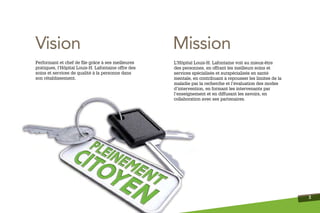 Vision                                               Mission
Performant et chef de ﬁle grâce à ses meilleures     L’Hôpital Louis-H. Lafontaine voit au mieux-être
pratiques, l’Hôpital Louis-H. Lafontaine offre des   des personnes, en offrant les meilleurs soins et
soins et services de qualité à la personne dans      services spécialisés et surspécialisés en santé
son rétablissement.                                  mentale, en contribuant à repousser les limites de la
                                                     maladie par la recherche et l’évaluation des modes
                                                     d’intervention, en formant les intervenants par
                                                     l’enseignement et en diffusant les savoirs, en
                                                     collaboration avec ses partenaires.




                                                                                                             3
 