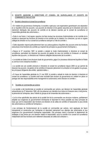 2) SOCIETE ANONYME A DIRECTOIRE ET CONSEIL DE SURVEILLANCE ET SOCIETE EN
   COMMANDITE PAR ACTION

a) Société à directoire et conseil de surveillance

« En matière de gouvernance d’entreprise, la société a opté pour une organisation garantissant une séparation
et un équilibre entre les pouvoirs. Les pouvoirs de direction et de gestion assumés par le directoire sont ainsi
clairement distingués des pouvoirs de contrôle et de décision exercés par le conseil de surveillance et
l’assemblée générale des actionnaires ».

« Suite à une fusion, il est apparu opportun de faire évoluer les structures d’administration et de contrôle de la
société en dissociant les fonctions de direction et de contrôle par la création d’un directoire, qui est un organe
collégial de direction et d’un conseil de surveillance exerçant un rôle de contrôle ».

« Cette séparation répond particulièrement bien aux préoccupations d’équilibre des pouvoirs entre les fonctions
exécutives et les fonctions de contrôle qui inspirent les principes du gouvernement d’entreprise ».

« Depuis le 27 novembre 1987, la société a adopté le mode d’administration à directoire et conseil de
surveillance, permettant de dissocier les pouvoirs de gestion de ceux de contrôle et d’instaurer un véritable
équilibre des pouvoirs. Le directoire est l’instance collégiale décisionnaire de la société ».

« La société est dotée d’une structure duale de gouvernance, gage d’un processus décisionnel équilibré et fiable
au service d’une croissance durable ».

« La société est une société anonyme à directoire et conseil de surveillance depuis 2005 ce qui permet de
dissocier les pouvoirs de gestion et de contrôle et d’associer pleinement à la direction et à la gestion du groupe,
les principaux dirigeants des entités opérationnelles ».

« À l’issue de l’assemblée générale du 31 mai 2005, la société a adopté le mode de direction à directoire et
conseil de surveillance. La société avait ainsi souhaité faire évoluer sa gouvernance en mettant en place un
partage clair des responsabilités entre management et actionnariat, entre direction et contrôle ».


3)   Sociétés en commandite par actions

« La société a été transformée en société en commandite par actions, par décision de l’assemblée générale
extraordinaire du 27 décembre 1990, afin de préserver son identité et sa culture et d’assurer ainsi, à long terme,
la pérennité de l’entreprise, dans l’intérêt du groupe et de l’ensemble des actionnaires ».

« La loi et les spécificités des statuts de la société font de la commandite une structure moderne, parfaitement
adaptée aux exigences du gouvernement d'entreprise et répondant le mieux possible aux deux principes de
base que sont la dissociation des fonctions de direction et de celles de contrôle et l'association la plus étroite
des actionnaires au contrôle de l'entreprise ».

« Les principes de fonctionnement de la société en commandite par actions, sont appliqués de façon
transparente et constructive par l’entreprise et répondent pleinement aux attentes des actionnaires et aux
exigences d’un gouvernement d’entreprise responsable. Ces principes visent à favoriser le déploiement de
stratégies à long terme par une direction stable et responsable, sous le contrôle d’un conseil de surveillance
indépendant dont les fonctions sont nettement dissociées de celles de la direction ».




                                                                                                                 11
 