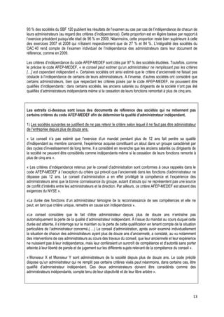 93 % des sociétés du SBF 120 publient les résultats de l’examen au cas par cas de l’indépendance de chacun de
leurs administrateurs (au regard des critères d’indépendance). Cette proportion est en légère baisse par rapport à
l’exercice précédent puisqu’elle était de 96 % en 2009. Néanmoins, cette proportion reste bien supérieure à celle
des exercices 2007 et 2008 qui n’étaient respectivement que de 27 % et 84 %. L’intégralité des sociétés du
CAC 40 rend compte de l’examen individuel de l’indépendance des administrateurs dans leur document de
référence, comme en 2009.

Les critères d’indépendance du code AFEP-MEDEF sont cités par 97 % des sociétés étudiées. Toutefois, comme
le précise le code AFEP-MEDEF, « le conseil peut estimer qu’un administrateur ne remplissant pas les critères
[…] est cependant indépendant ». Certaines sociétés ont ainsi estimé que le critère d’ancienneté ne faisait pas
obstacle à l’indépendance de certains de leurs administrateurs. A l’inverse, d’autres sociétés ont considéré que
certains administrateurs, bien que respectant les critères posés par le code AFEP-MEDEF, ne pouvaient être
qualifiés d’indépendants : dans certains sociétés, les anciens salariés ou dirigeants de la société n’ont pas été
qualifiés d’administrateurs indépendants même si la cessation de leurs fonctions remontait à plus de cinq ans.



Les extraits ci-dessous sont issus des documents de référence des sociétés qui ne retiennent pas
certains critères du code AFEP-MEDEF afin de déterminer la qualité d’administrateur indépendant.

1) Les sociétés suivantes se justifient de ne pas retenir le critère selon lequel il ne faut pas être administrateur
de l’entreprise depuis plus de douze ans.

« Le conseil n’a pas estimé que l’exercice d’un mandat pendant plus de 12 ans fait perdre sa qualité
d’indépendant au membre concerné, l’expérience acquise constituant un atout dans un groupe caractérisé par
des cycles d’investissement de long terme. Il a considéré en revanche que les anciens salariés ou dirigeants de
la société ne peuvent être considérés comme indépendants même si la cessation de leurs fonctions remonte à
plus de cinq ans ».

« Les critères d’indépendance retenus par le conseil d’administration sont conformes à ceux rappelés dans le
code AFEP-MEDEF à l’exception du critère qui prévoit que l’ancienneté dans les fonctions d’administrateur ne
dépasse pas 12 ans. Le conseil d’administration a en effet privilégié la compétence et l’expérience des
administrateurs ainsi que la bonne connaissance du groupe, autant d’atouts qui ne représentent pas une source
de conflit d’intérêts entre les administrateurs et la direction. Par ailleurs, ce critère AFEP-MEDEF est absent des
exigences du NYSE ».

«La durée des fonctions d’un administrateur témoigne de la reconnaissance de ses compétences et elle ne
peut, en tant que critère unique, remettre en cause son indépendance ».

«Le conseil considère que le fait d’être administrateur depuis plus de douze ans n’entraîne pas
automatiquement la perte de la qualité d’administrateur indépendant. À l’issue du mandat au cours duquel cette
durée est atteinte, il s’interroge sur le maintien ou la perte de cette qualification en tenant compte de la situation
particulière de l’administrateur concerné.( …) Le conseil d’administration, après avoir examiné individuellement
la situation de chacun des administrateurs ayant plus de douze ans d’ancienneté, a constaté, au vu notamment
des interventions de ces administrateurs au cours des travaux du conseil, que leur ancienneté et leur expérience
ne nuisaient pas à leur indépendance, mais leur conféraient un surcroît de compétence et d’autorité sans porter
atteinte à leur liberté de parole et de jugement sur les différents sujets relevant de la compétence du conseil ».

« Monsieur X et Monsieur Y sont administrateurs de la société depuis plus de douze ans. Le code précité
dispose qu’un administrateur qui ne remplit pas certains critères visés peut néanmoins, dans certains cas, être
qualifié d’administrateur indépendant. Ces deux administrateurs doivent être considérés comme des
administrateurs indépendants, compte tenu de leur objectivité et de leur libre arbitre ».




                                                                                                                    13
 