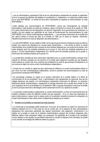 « Les six administrateurs représentant l’Etat et les six administrateurs représentant les salariés en application
de la loi ne peuvent par définition être éligibles à la qualification d’« indépendant » au regard des critères posés
par le code AFEP-MEDEF. La société est ainsi dans l’impossibilité de respecter la recommandation du code
AFEP-MEDEF ».

« Cette adhésion aux recommandations de l’AFEP-MEDEF n’exclut pas l’aménagement de certaines
préconisations. Cette situation se justifie par l’existence, depuis l’introduction en bourse de la société, en 1998,
d’un pacte d’actionnaires dont les dispositions ont façonné l’organisation de la gouvernance de l’entreprise. La
société a dû ainsi adapter aux spécificités de son mode de fonctionnement les recommandations du code
AFEP-MEDEF sur le nombre d’administrateurs indépendants. (…) Les principaux actionnaires de la société sont
liés, depuis l’entrée en bourse des titres de la société, en 1998, par un pacte qui organise, notamment,
l’équilibre actionnarial et le mode de désignation des administrateurs ».

« Le code AFEP-MEDEF, tel que modifié en 2008, est le code de gouvernement d’entreprise auquel se réfère la
société, sous réserve des stipulations du nouveau pacte d’actionnaires. (…) Aux termes du pacte, le conseil
d’administration de la société doit être composé de neuf membres désignés pour une durée de six années, dont
quatre désignés parmi les candidats présentés par le groupe X, trois parmi les candidats présentés par le
groupe Y, et deux administrateurs indépendants (l’un nommé parmi les candidats proposés par le groupe X,
l’autre parmi les candidats proposés par le groupe Y)».

« La société étant contrôlée par deux actionnaires majoritaires avec un conseil d’administration composé d’une
majorité de membres proposés par ces derniers et la société ayant également souhaité que ses dirigeants
soient présents au conseil, elle ne se conforme pas entièrement au code de gouvernement d’entreprise en ce
qui concerne la règle d’au moins un tiers d’administrateurs indépendants ».

« Compte tenu du contrôle du capital par deux actionnaires de référence, le conseil d’administration détient un
peu moins d’un tiers d’administrateurs indépendants, comme le prévoient les recommandations du code de
gouvernement d’entreprise AFEP-MEDEF ».

« Ce pourcentage s’explique au regard de la situation particulière de la société relative à la liberté de
communication et de sa privatisation. Ainsi, 2 administrateurs sont représentants du personnel, élus par les
collèges électoraux des salariés, et 6 administrateurs représentent l’actionnaire de référence. La proportion
relativement élevée d’administrateurs, représentant le principal actionnaire de la société tient compte du fait
qu’en application de la loi de privatisation du 30 septembre 1986, un groupe d’acquéreurs conduit par la société
qui est le principal actionnaire a été désigné comme cessionnaire de 50 % du capital de la société ».

« La proportion d’administrateurs indépendants au conseil d’administration (un tiers est recommandé dans les
sociétés contrôlées) et dans les différents comités n’est pas respectée – et ce, en raison des dispositions du
pacte d’actionnaires en vigueur entre le secteur public et le partenaire industriel concernant la composition du
conseil d’administration et des critères stricts d’indépendance adoptés par la société ».

2) Sociétés non-contrôlées ne respectant pas cette proportion

« Le conseil juge ce pourcentage justifié compte tenu, d’une part, de la présence au capital d’un actionnaire de
référence disposant de 27,3 % des droits de vote et, d’autre part, de la présence de deux administrateurs
représentant des actionnaires significatifs (les salariés actionnaires) mais également, conformément à la
tradition de la société en raison de la présence d’administrateurs exerçant des fonctions dirigeantes dans
différents métiers. Cette composition intègre, par conséquent, les spécificités de la société et est considérée
comme réalisant un bon équilibre en permettant notamment au conseil de disposer d’une information de qualité
sur les activités et la stratégie des différents métiers du groupe ».




                                                                                                                  17
 