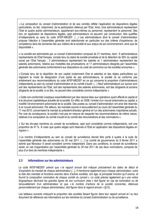 « La composition du conseil d’administration et de ses comités reflète l’application de dispositions légales
particulières, du fait, notamment, de la participation détenue par l’Etat. Ainsi, trois administrateurs représentent
l’Etat et quatre autres administrateurs, appartenant eux-mêmes au personnel, représentent le personnel. Dès
lors, en application de dispositions légales, sept administrateurs ne peuvent, par construction, être qualifiés
d’indépendants au sens du code AFEP-MEDEF. (…) Les administrateurs dont le conseil d’administration
propose l’élection à l’assemblée générale sont sélectionnés en particulier sur des critères d’expérience, de
compétence dans les domaines liés aux métiers de la société et aux enjeux de son environnement, ainsi que de
disponibilité ».

« La société est administrée par un conseil d’administration composé de 21 membres, dont : 6 administrateurs
représentants de l’Etat français, compte tenu du statut de société privatisée et de la détention de 36% du capital
social par l’Etat français ; 3 administrateurs représentant les salariés et 1 administrateur représentant les
salariés actionnaires, relative aux modalités des privatisations; et 11 administrateurs désignés par l’assemblée
générale des actionnaires conformément aux dispositions du code de commerce sur les sociétés anonymes ».

« Compte tenu de la répartition de son capital (notamment Etat et salariés) et des règles particulières qui
régissent le mode de désignation d’une partie de ses administrateurs, la société ne se conforme pas
entièrement aux recommandations du code AFEP-MEDEF en ce qui concerne la proportion d’administrateurs
indépendants au sein du conseil d’administration et du comité d’audit. (…) Neuf administrateurs sur quinze sont
soit des représentants de l’Etat, soit des représentants des salariés actionnaires, soit des dirigeants et anciens
dirigeants de la société, à ce titre, ne peuvent être considérés comme indépendants ».

« Cette non-conformité s’explique essentiellement par des raisons liées aux opérations ayant affecté le capital et
à la structure capitalistique actuelle de la société. En effet, en 2008, l’entrée d’un nouvel actionnaire au capital, a
modifié l’environnement actionnarial de la société. Des postes au conseil d’administration ont ainsi été réservés
à ce nouvel actionnaire. Par ailleurs, les mandats soumis à renouvellement au cours de l’assemblée générale du
11 mai 2010, concernaient le mandat du président-directeur général et l’un des actionnaires majoritaires actuels.
Par voie de conséquence, la société n’est pas en mesure de respecter les recommandations de même nature,
relatives à la composition du comité d’audit et du comité des rémunérations et des nominations ».

« Sur les dix-sept membres du conseil de surveillance, sept sont considérés comme indépendants, soit une
proportion de 41 %. À noter que quatre sièges sont réservés à l’Etat en application des dispositions légales en
vigueur ».

« Le nombre d’indépendants au sein du conseil de surveillance devrait être porté à quatre à la suite de
l’assemblée générale des actionnaires du 30 mai 2011. (…) Le comité de gouvernance du 9 février 2011 a
estimé que Monsieur X serait considéré comme indépendant. Dans ces conditions, le conseil de surveillance
serait, en cas d’approbation par l’assemblée générale du 30 mai 2011 de ces deux nominations, composé de
plus d’un tiers de membres indépendants ».


2.3      Informations sur les administrateurs

Le code AFEP-MEDEF prévoit que « le rapport annuel doit indiquer précisément les dates de début et
d’expiration du mandat de chaque administrateur […]. Il mentionne également pour chaque administrateur, outre
la liste des mandats et fonctions exercés dans d’autres sociétés, son âge, la principale fonction qu’il exerce, et
fournit la composition nominative de chaque comité du conseil ». Le code précise également qu’« une notice
biographique décrivant les grandes lignes de son curriculum vitae » doit figurer en cas de nomination ou de
renouvellement d’un administrateur et que « le nombre d’actions de la société concernée, détenues
personnellement par chaque administrateur, doit figurer dans le rapport annuel » (§12).

Les tableaux suivants indiquent la proportion des sociétés faisant figurer dans leur rapport annuel et / ou leur
document de référence ces informations sur les membres du conseil d’administration ou de surveillance.


                                                                                                                     18
 