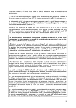 Toutes les sociétés du CAC 40 et toutes celles du SBF 120 précisent la durée des mandats de leurs
administrateurs.

Le code AFEP-MEDEF recommande que la durée du mandat des administrateurs ne dépasse pas quatre ans. La
durée moyenne pour les sociétés de l’indice SBF 120 ainsi que pour les sociétés du CAC 40 est de quatre ans.

81 % des sociétés du SBF 120 respectent la durée préconisée par le code AFEP-MEDEF à savoir quatre ans. En
ce qui concerne l’indice CAC 40, 88,9 % sont conformes à cette recommandation. Cette proportion est en hausse
par rapport à l’exercice précédent pour le SBF 120.

Par ailleurs, 78 % des sociétés du SBF 120 et 94 % des sociétés du CAC 40 ont mis en place un processus
d’échelonnement des mandats de leurs administrateurs afin de favoriser, comme le préconise le code AFEP-
MEDEF, « un renouvellement harmonieux des administrateurs » (§ 12). Cette proportion est stable pour le SBF
120. Elle est en légère baisse pour le CAC 40, mais reste supérieure à celle de l’exercice 2008 (91 %).


Les extraits ci-dessous reprennent les justifications et explications fournies par les sociétés qui ne
respectent pas les recommandations sur la durée du mandat des administrateurs et/ou la mise en place
d’un processus d’échelonnement des mandats.

« Cette durée de mandat, plus longue que celle recommandée par le code de gouvernement d’entreprise, est
estimée plus appropriée car elle correspond au cycle moyen de production et de commercialisation des gammes
de véhicules des constructeurs automobiles. Toutefois, afin de concilier la recommandation du code
AFEP/MEDEF en la matière et les exigences du secteur automobile, le conseil envisage de soumettre à
l’assemblée des actionnaires une résolution visant à porter la durée des mandats à 5 ans ».

« Compte tenu de l’adoption récente de la nouvelle gouvernance, le renouvellement des mandats des
administrateurs est groupé dans le temps. L’évolution naturelle de la composition du conseil d’administration
devrait favoriser leur échelonnement. Le conseil veillera dans ses propositions de nomination d’administrateurs
à assurer un renouvellement harmonieux entre nouveaux administrateurs et administrateurs reconduits ».

« Pour des raisons liées à son actionnariat et à la composition actuelle de son conseil d’administration, la
société ne juge pas opportun de proposer une modification des statuts sur ce point. En tout état de cause, la
société estime que la durée actuelle des fonctions n’est pas une entrave au fonctionnement régulier des
organes d’administration et au renouvellement échelonné du mandat des membres ».

« La société considère que la stabilité résultant de la durée de six ans du mandat des administrateurs est une
garantie de meilleure connaissance des problématiques de l’entreprise et d’efficacité et que l’avantage résultant
d’un échelonnement des mandats serait insuffisant au regard de ces exigences ».

« Le code de gouvernement d’entreprise AFEP/MEDEF prévoit que la durée des mandats des administrateurs
ne doit pas excéder quatre ans. Le mandat des administrateurs de la société est de cinq ans. Le conseil
d’administration considère que ce point ne constitue pas un frein à la bonne gouvernance au sein de la société.
De plus, l’ensemble des mandats des administrateurs ne viennent pas à expiration à la même date : les
mandats de quatre administrateurs viennent à expiration en 2011, les mandats des administrateurs nommés ou
renouvelés lors de l’assemblée générale du 11 juin 2009 viennent à expiration lors de l’assemblée générale
annuelle 2014 ».

« La durée des mandats des membres du conseil de surveillance est fixée par les statuts en vigueur à six ans.
Eu égard aux recommandations du code AFEP/MEDEF, il est proposé à l’assemblée générale du 21 avril 2011
de fixer la durée statutaire des mandats des membres du conseil d’administration nouvellement créé à cinq ans.
La durée de cinq ans a été préférée à celle de quatre ans préconisée par le code AFEP/MEDEF car elle est plus
en adéquation avec la nature des activités de la société, majoritairement à cycle long ».


                                                                                                               22
 