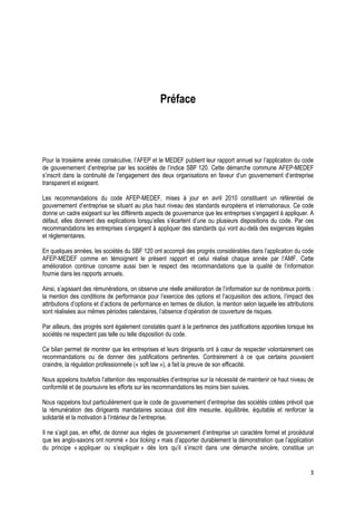 Préface



Pour la troisième année consécutive, l’AFEP et le MEDEF publient leur rapport annuel sur l’application du code
de gouvernement d’entreprise par les sociétés de l’indice SBF 120. Cette démarche commune AFEP-MEDEF
s’inscrit dans la continuité de l’engagement des deux organisations en faveur d’un gouvernement d’entreprise
transparent et exigeant.

Les recommandations du code AFEP-MEDEF, mises à jour en avril 2010 constituent un référentiel de
gouvernement d’entreprise se situant au plus haut niveau des standards européens et internationaux. Ce code
donne un cadre exigeant sur les différents aspects de gouvernance que les entreprises s’engagent à appliquer. A
défaut, elles donnent des explications lorsqu’elles s’écartent d’une ou plusieurs dispositions du code. Par ces
recommandations les entreprises s’engagent à appliquer des standards qui vont au-delà des exigences légales
et réglementaires.

En quelques années, les sociétés du SBF 120 ont accompli des progrès considérables dans l’application du code
AFEP-MEDEF comme en témoignent le présent rapport et celui réalisé chaque année par l’AMF. Cette
amélioration continue concerne aussi bien le respect des recommandations que la qualité de l’information
fournie dans les rapports annuels.

Ainsi, s’agissant des rémunérations, on observe une réelle amélioration de l’information sur de nombreux points :
la mention des conditions de performance pour l’exercice des options et l’acquisition des actions, l’impact des
attributions d’options et d’actions de performance en termes de dilution, la mention selon laquelle les attributions
sont réalisées aux mêmes périodes calendaires, l’absence d’opération de couverture de risques.

Par ailleurs, des progrès sont également constatés quant à la pertinence des justifications apportées lorsque les
sociétés ne respectent pas telle ou telle disposition du code.

Ce bilan permet de montrer que les entreprises et leurs dirigeants ont à cœur de respecter volontairement ces
recommandations ou de donner des justifications pertinentes. Contrairement à ce que certains pouvaient
craindre, la régulation professionnelle (« soft law »), a fait la preuve de son efficacité.

Nous appelons toutefois l’attention des responsables d’entreprise sur la nécessité de maintenir ce haut niveau de
conformité et de poursuivre les efforts sur les recommandations les moins bien suivies.

Nous rappelons tout particulièrement que le code de gouvernement d’entreprise des sociétés cotées prévoit que
la rémunération des dirigeants mandataires sociaux doit être mesurée, équilibrée, équitable et renforcer la
solidarité et la motivation à l’intérieur de l’entreprise.

Il ne s’agit pas, en effet, de donner aux règles de gouvernement d’entreprise un caractère formel et procédural
que les anglo-saxons ont nommé « box ticking » mais d’apporter durablement la démonstration que l’application
du principe « appliquer ou s’expliquer » dès lors qu’il s’inscrit dans une démarche sincère, constitue un


                                                                                                                  3
 