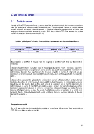 3. Les comités du conseil

3.1      Comité des comptes

Le code AFEP-MEDEF recommande que « chaque conseil doit se doter d'un comité des comptes dont la mission
n'est pas séparable de celle du conseil d’administration qui a l’obligation légale d’arrêter les comptes sociaux
annuels et d’établir les comptes consolidés annuels. Le comité ne doit en effet pas se substituer au conseil mais
en être une émanation qui facilite le travail du conseil ». 98 % des sociétés du SBF 120 et la totalité des sociétés
du CAC 40 respectent cette recommandation (§ 14).



      Sociétés qui indiquent l’existence d’un comité des comptes dans leur document de référence


                       SBF 120                                                     CAC 40
      Exercice 2009                Exercice 2010                Exercice 2009                 Exercice 2010
          99 %                         98 %                        100 %                         100 %




Deux sociétés se justifient de ne pas avoir mis en place un comité d’audit dans leur document de
référence.

« Le conseil d’administration poursuit son projet de mise en place d’un comité d’audit; il proposera à l’assemblée
générale des actionnaires qui se prononcera sur les comptes clos au 31 décembre 2010 la nomination d’un
administrateur disposant d’une expertise dans les domaines comptable et financier. Il est précisé que, par
application de l’ordonnance du 8 décembre 2008, la société instituera un comité au plus tard le 1er septembre
2012 ».

« Le conseil n’a pas de comités spécialisés, les administrateurs exerçant collégialement leurs fonctions. Dans le
cadre des dispositions de l’ordonnance du 8 décembre 2008 (instituant l’obligation de mettre en place un comité
d’audit au sein des sociétés dont les titres sont admis à la négociation sur un marché réglementé), les
administrateurs, en séance du 9 avril 2009, ont décidé, eu égard à la nature et à la structure du groupe, de faire
application des dispositions du code de commerce permettant aux entités contrôlées par une société elle-même
soumise à l’obligation de mise en place d’un comité d’audit d’être exemptées de la création de ce comité. Ainsi,
un comité d’audit a été constitué au sein de la société contrôlante, elle-même soumise à l’obligation de disposer
d’un comité spécialisé ».




Composition du comité

En 2010, les comités des comptes étaient composés en moyenne de 3,9 personnes dans les sociétés du
SBF 120, contre 4,4 pour celles du CAC 40.




                                                                                                                 30
 