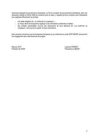 instrument approprié de gouvernance d’entreprise. Le Forum européen de gouvernement d’entreprise, dans une
déclaration publiée en février 2006 qui conserve toute sa valeur, a rappelé que trois conditions sont nécessaires
pour appliquer efficacement ce principe :

        une réelle obligation de « se conformer ou s’expliquer » ;
        un niveau élevé de transparence appliqué à des informations cohérentes et ciblées ;
        des conseils responsables vis-à-vis des actionnaires de leurs décisions de « se conformer ou
        s’expliquer » ainsi que de la qualité de leurs informations.


Nous sommes convaincus que les entreprises françaises qui se conforment au code AFEP-MEDEF poursuivront
leur engagement dans cette démarche de progrès.




Maurice LEVY                                                                   Laurence PARISOT
Président de l’AFEP                                                            Présidente du MEDEF




                                                                                                               4
 