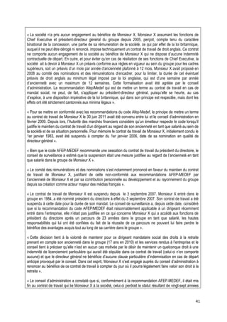 « La société n’a pris aucun engagement au bénéfice de Monsieur X. Monsieur X assumant les fonctions de
Chief Executive et président-directeur général du groupe depuis 2005, perçoit, compte tenu du caractère
binational de la concession, une partie de sa rémunération de la société, ce qui par effet de la loi britannique,
auquel il ne peut être dérogé ni renoncé, impose techniquement un contrat de travail de droit anglais. Ce contrat
ne comporte aucun engagement de la société au bénéfice de Monsieur X qui ne dispose d’aucune indemnité
contractuelle de départ. En outre, et pour éviter qu’en cas de résiliation de ses fonctions de Chief Executive, la
société ait à devoir à Monsieur X un préavis conforme aux règles en vigueur au sein du groupe pour les cadres
supérieurs, soit un préavis d’un mois par année d’ancienneté plafonné à 12 mois, Monsieur X avait proposé en
2008 au comité des nominations et des rémunérations d’encadrer, pour la limiter, la durée de cet éventuel
préavis de droit anglais au minimum légal imposé par la loi anglaise, qui est d’une semaine par année
d’ancienneté avec un maximum de 12 semaines. Cette formalisation avait été agréée par le conseil
d’administration. La recommandation Afep/Medef qui est de mettre un terme au contrat de travail en cas de
mandat social, ne peut, de fait, s’appliquer au président-directeur général, puisqu’elle se heurte, au cas
d’espèce, à une disposition impérative de la loi britannique, qui dans son principe est respectée, mais dont les
effets ont été strictement cantonnés aux minima légaux ».

« Pour se mettre en conformité avec les recommandations du code Afep-Medef, le principe de mettre un terme
au contrat de travail de Monsieur X le 30 juin 2011 avait été convenu entre lui et le conseil d’administration en
février 2009. Depuis lors, l’Autorité des marchés financiers considère qu’un émetteur respecte le code lorsqu’il
justifie le maintien du contrat de travail d’un dirigeant au regard de son ancienneté en tant que salarié au sein de
la société et de sa situation personnelle. Pour mémoire le contrat de travail de Monsieur X, initialement conclu le
1er janvier 1983, avait été suspendu à compter du 1er janvier 2006, date de sa nomination en qualité de
directeur général ».

« Bien que le code AFEP-MEDEF recommande une cessation du contrat de travail du président du directoire, le
conseil de surveillance a estimé que la suspension était une mesure justifiée au regard de l’ancienneté en tant
que salarié dans le groupe de Monsieur X ».

« Le comité des rémunérations et des nominations s’est notamment prononcé en faveur du maintien du contrat
de travail de Monsieur X, justifiant de cette non-conformité aux recommandations AFEP-MEDEF par
l’ancienneté de Monsieur X et par sa contribution personnelle au développement et au rayonnement du groupe
depuis sa création comme acteur majeur des médias français ».

« Le contrat de travail de Monsieur X est suspendu depuis le 3 septembre 2007. Monsieur X entré dans le
groupe en 1984, a été nommé président du directoire à effet du 3 septembre 2007. Son contrat de travail a été
suspendu à cette date pour la durée de son mandat. Le conseil de surveillance a, depuis cette date, considéré
que si la recommandation du code AFEP/MEDEF était raisonnablement applicable à un dirigeant récemment
entré dans l’entreprise, elle n’était pas justifiée en ce qui concerne Monsieur X qui a accédé aux fonctions de
président du directoire après un parcours de 23 années dans le groupe en tant que salarié, les hautes
responsabilités qui lui ont été confiées du fait de la réussite de ce parcours ne pouvant lui faire perdre le
bénéfice des avantages acquis tout au long de sa carrière dans le groupe ».

« Cette décision tient à la volonté de maintenir pour ce dirigeant mandataire social des droits à la retraite
prenant en compte son ancienneté dans le groupe (17 ans en 2010) et les services rendus à l’entreprise et le
conseil tient à préciser qu’elle n’est en aucun cas motivée par le désir de maintenir un quelconque droit à une
indemnité de licenciement particulière qui aurait été stipulée dans ce contrat de travail (celui-ci n’en comporte
aucune) et que le directeur général ne bénéficie d’aucune clause particulière d’indemnisation en cas de départ
anticipé provoqué par le conseil. Dans cet esprit, Monsieur X s’est engagé auprès du conseil d’administration à
renoncer au bénéfice de ce contrat de travail à compter du jour où il pourra légalement faire valoir son droit à la
retraite ».

« Le conseil d’administration a constaté que si, conformément à la recommandation AFEP-MEDEF, il était mis
fin au contrat de travail qui lie Monsieur X à la société, celui-ci perdrait le statut résultant de vingt-sept années


                                                                                                                   41
 