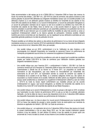 Cette recommandation a été reprise par la loi n°2008-1258 du 3 décembre 2008 en faveur des revenus du
travail. Aux termes des articles L. 225-186-1 et L. 225-197-6 du code de commerce, des options d’actions ou des
actions gratuites ne peuvent être attribuées aux dirigeants mandataires sociaux que si la société procède à une
attribution d’options ou à une attribution gratuite d’actions au bénéfice de l’ensemble de ses salariés et d’au
moins 90% des salariés de ses filiales ou si un accord d’intéressement, un accord de participation dérogatoire ou
un accord de participation volontaire est en vigueur au sein de la société et au bénéfice d’au moins 90% de
l’ensemble des salariés de des filiales. Dans ce dernier cas, si des accords étaient en vigueur au titre de
l’exercice précédent, la première attribution autorisée par une assemblée postérieure à la publication de la loi du
3 décembre 2008 ne peut intervenir que si la société modifie les modalités de calcul des accords ou verse un
supplément d’intéressement collectif ou de réserve spéciale de participation. Certaines sociétés n’étaient
toutefois pas encore concernées par ces dispositions, qui ne s’appliquent qu’aux attributions autorisées par une
assemblée générale postérieure à la date de publication de la loi.

Plusieurs sociétés qui ont attribué des options ou des actions de performance à l’un au moins de leurs dirigeants
mandataires sociaux au cours de l’exercice 2010 font explicitement référence dans leur document de référence à
la mise en œuvre de la loi du 3 décembre 2008. Ainsi, par exemple :

    -   Une société indique qu’« en 2010, conformément à la loi, l’attribution du plan d’options a été
        accompagnée d’un dispositif d’association de l’ensemble du personnel France à la performance de
        l’entreprise principalement sous la forme d’un versement de supplément d’intéressement ».

    -   Une société précise que « le conseil de surveillance a pris acte du respect par la société des conditions
        posées par l’article L225-197-6 du Code de commerce pour l’attribution d’actions gratuites aux
        dirigeants mandataires sociaux ».

    -   Une société indique que, pour l’exercice 2011, « conformément à l’article L. 225-186-1 du Code de
        commerce introduit par la loi française du 3 décembre 2008 en faveur des revenus du travail, le conseil
        d’administration a décidé lors de sa réunion du 15 février 2011, sur proposition du comité des
        nominations et des rémunérations, que sous réserve du renouvellement par l’assemblée des
        actionnaires du 28 avril 2011, de l’autorisation donnée au conseil de consentir aux salariés et
        mandataires de la société et de ses filiales, ou à certaines catégories d’entre eux, des options de
        souscription ou d’achat d’actions de la société, l’attribution de telles options aux dirigeants mandataires
        sociaux serait conditionnée au versement d’un supplément d’intéressement collectif au sens de l’article
        L. 3314-10 du Code du travail, réparti conformément aux modalités prévues par les accords
        d’intéressement en vigueur, sauf accord dérogatoire, au bénéfice de l’ensemble des salariés de la
        Société et d’au moins 90 % de l’ensemble des salariés de ses filiales françaises ».

    -   Une société indique qu’un accord d’intéressement au niveau du groupe a été signé en 2010, et précise
        que l’autorisation du plan d’action de performance 2010 n’a pas pu se faire à la période calendaire
        habituelle « du fait du délai de mise en œuvre des dispositions de la loi du 3 décembre 2008 relatives
        aux dispositifs d’association des salariés aux performances de l’entreprise ».

    -   Une société indique que « la mise en place d’un nouvel accord d’intéressement pour la période 2009-
        2013 en faveur des salariés [du groupe] a rendu possible l’octroi de stock-options aux membres du
        directoire en application de l’article L. 225-186-1 du Code de commerce ».

    -   Une société indique qu’ « en application de la loi du 3 décembre 2008 en faveur des revenus du travail,
        le conseil d’administration a mis en place Share 2010, son 1er plan mondial d’attribution gratuite
        d’actions à tous les salariés. Ce plan attribue 20 actions à tous les salariés du groupe ayant une
        ancienneté de 3 mois à la date du conseil, et sous réserve d’une condition de présence ».




                                                                                                                49
 