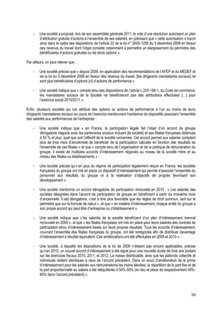 -    Une société a proposé, lors de son assemblée générale 2011, le vote d’une résolution autorisant un plan
         d’attribution gratuite d’actions à l’ensemble de ses salariés, en précisant que « cette autorisation s’inscrit
         ainsi dans le cadre des dispositions de l’article 22 de la loi n° 2008-1258 du 3 décembre 2008 en faveur
         des revenus du travail dont l’objet consiste notamment à permettre un élargissement du périmètre des
         bénéficiaires d’actions gratuites ou de stock options ».

Par ailleurs, on peut relever que :

    -    Une société précise que « depuis 2009, en application des recommandations de l’AFEP et du MEDEF et
         de la loi du 3 décembre 2008 en faveur des revenus du travail, [les dirigeants mandataires sociaux] ne
         sont plus bénéficiaires d’options [ni] d’actions de performance ».

    -    Une société indique que « compte tenu des dispositions de l’article L.225-186-1, du Code de commerce,
         les mandataires sociaux de la Société ne bénéficieront pas des attributions effectuées […] pour
         l’exercice social 2010/2011 ».

Enfin, plusieurs sociétés qui ont attribué des options ou actions de performance à l’un au moins de leurs
dirigeants mandataires sociaux au cours de l’exercice mentionnent l’existence de dispositifs associant l’ensemble
des salariés aux performances de l’entreprise :

    -    Une société indique que « en France, la participation légale fait l’objet d’un accord de groupe
         dérogatoire négocié avec les partenaires sociaux incluant [la société] et ses filiales françaises détenues
         à 50 % et plus, quel que soit l’effectif de la société concernée. Cet accord permet aux salariés comptant
         plus de trois mois d’ancienneté de bénéficier de la participation calculée en fonction des résultats de
         l’ensemble de ces filiales » et que « compte tenu de l’organisation et de la politique de rémunération du
         groupe, il existe de multiples accords d’intéressement négociés au niveau de la société mère et au
         niveau des filiales ou établissements ».

    -    Une société précise qu’« en plus du régime de participation légalement requis en France, les sociétés
         françaises du groupe ont mis en place un dispositif d’intéressement qui permet d’associer l’ensemble du
         personnel aux résultats du groupe et à la réalisation d’objectifs de progrès favorisant son
         développement ».

    -    Une société mentionne un accord dérogatoire de participation renouvelé en 2010 : « Les salariés des
         sociétés désignées dans l’accord de participation de groupe en bénéficient à partir du troisième mois
         d’ancienneté. Il est dérogatoire, c’est à dire plus favorable que les règles de droit commun, tant sur le
         périmètre que sur la formule de calcul », et que « en matière d’intéressement, chaque entité du groupe a
         son propre accord qui peut être d’entreprise ou d’établissement ».

    -    Une société indique que « les salariés de la société bénéficient d’un plan d’intéressement triennal
         renouvelé en 2009 », et que « les filiales françaises ont mis en place pour leurs salariés des contrats de
         participation et/ou d’intéressement basés sur leurs propres résultats. Tous les accords d’intéressement,
         couvrant l’ensemble des filiales françaises du groupe, ont été renégociés afin de distribuer davantage
         d’intéressement à résultat équivalent. Ces améliorations ont été effectuées en 2009 et 2010 ».

    -    Une société, à laquelle les dispositions de la loi de 2008 n’étaient pas encore applicables, précise
         qu’«en 2010, un nouvel accord d’intéressement a été signé pour une nouvelle durée de trois ans portant
         sur les exercices fiscaux 2010, 2011, et 2012. La masse distribuable, ainsi que les plafonds collectifs et
         individuels restent identiques à ceux de l’accord précédent. Dans un souci d’amélioration de la prime
         d’intéressement pour les salariés aux rémunérations les moins élevées, la répartition de la part fixe et de
         la part proportionnelle au salaire a été rééquilibrée à 50%-50% (en lieu et place de respectivement 40%-
         60% dans l’accord précédent) ».



                                                                                                                    50
 