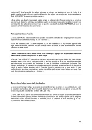 hauteur de 25 % de l’ensemble des options octroyées, en estimant que l’évolution du cours de l’action de la
société constitue en elle-même une condition à l’exercice des options, par exception aux recommandations du
Code AFEP/MEDEF de gouvernement d’entreprise ».

« Il est précisé que, dans la mesure où la société compte un actionnaire de référence représenté au conseil de
surveillance, la direction a estimé que les modalités du plan de stock options susvisées [condition ne portant pas
sur l’intégralité des options] ne remettaient pas en question les objectifs du Code AFEP/MEDEF, à savoir la
protection de l’intérêt social et des actionnaires ».



Périodes d’interdiction d’exercice

Le code AFEP-MEDEF préconise de fixer des périodes précédant la publication des comptes pendant lesquelles
les options ne peuvent être exercées (§ 20.2.3 - « Exercice »).

70,5 % des sociétés du SBF 120 (parmi lesquelles 82,5 % des sociétés du CAC 40) indiquent appliquer cette
règle. Parmi ces sociétés, certaines excluent toutefois la mise en œuvre de cette recommandation pour les
opérations de levée simple.


L’extrait ci-dessous est tiré du rapport annuel d’une société qui n’applique pas les périodes d’interdiction
d’exercice des options aux opérations de levée simple.

« Selon le Code AFEP/MEDEF, des périodes précédant la publication des comptes doivent être fixées pendant
lesquelles l’exercice des options n’est pas possible (« périodes sensibles »). À ce jour, les périodes sensibles
sont déterminées par application des dispositions du code de déontologie professionnelle du Groupe. Elles
débutent généralement 30 jours avant la publication des résultats annuels et semestriels. Le code de déontologie
interdit la vente d’actions acquises suite à l’exercice d’options (opérations de « levée vente ») mais,
conformément à la pratique communément admise, n’empêche pas la simple levée d’options non suivie d’une
vente des actions ainsi acquises (levée « simple ») ».




Conservation d’actions issues des levées d’options

Le code de commerce prévoit que les conseils doivent soit décider que les options ne peuvent être levées avant
la cessation des fonctions, soit fixer la quantité d’actions issues de la levée des options qui doivent être
conservées jusqu’à la cessation des fonctions (art. L. 225-185).

Le code AFEP-MEDEF prévoit une recommandation similaire aux termes de laquelle le conseil d’administration
ou de surveillance fixe périodiquement le nombre des actions issues des levées d’options que les dirigeants
mandataires sociaux doivent conserver au nominatif jusqu’à la cessation de leurs fonctions (§ 20.2.3 -
« Conservation des actions acquises »).




                                                                                                               55
 