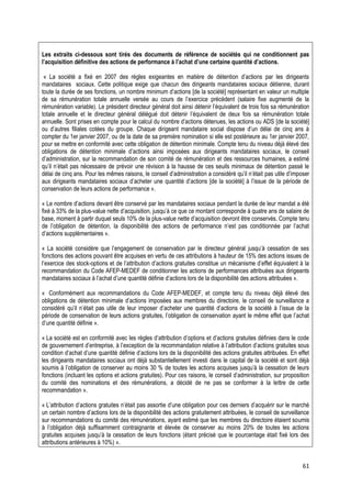 Les extraits ci-dessous sont tirés des documents de référence de sociétés qui ne conditionnent pas
l’acquisition définitive des actions de performance à l’achat d’une certaine quantité d’actions.

 « La société a fixé en 2007 des règles exigeantes en matière de détention d’actions par les dirigeants
mandataires sociaux. Cette politique exige que chacun des dirigeants mandataires sociaux détienne, durant
toute la durée de ses fonctions, un nombre minimum d’actions [de la société] représentant en valeur un multiple
de sa rémunération totale annuelle versée au cours de l’exercice précédent (salaire fixe augmenté de la
rémunération variable). Le président directeur général doit ainsi détenir l’équivalent de trois fois sa rémunération
totale annuelle et le directeur général délégué doit détenir l’équivalent de deux fois sa rémunération totale
annuelle. Sont prises en compte pour le calcul du nombre d’actions détenues, les actions ou ADS [de la société]
ou d’autres filiales cotées du groupe. Chaque dirigeant mandataire social dispose d’un délai de cinq ans à
compter du 1er janvier 2007, ou de la date de sa première nomination si elle est postérieure au 1er janvier 2007,
pour se mettre en conformité avec cette obligation de détention minimale. Compte tenu du niveau déjà élevé des
obligations de détention minimale d’actions ainsi imposées aux dirigeants mandataires sociaux, le conseil
d’administration, sur la recommandation de son comité de rémunération et des ressources humaines, a estimé
qu’il n’était pas nécessaire de prévoir une révision à la hausse de ces seuils minimaux de détention passé le
délai de cinq ans. Pour les mêmes raisons, le conseil d’administration a considéré qu’il n’était pas utile d’imposer
aux dirigeants mandataires sociaux d’acheter une quantité d’actions [de la société] à l’issue de la période de
conservation de leurs actions de performance ».

« Le nombre d’actions devant être conservé par les mandataires sociaux pendant la durée de leur mandat a été
fixé à 33% de la plus-value nette d’acquisition, jusqu’à ce que ce montant corresponde à quatre ans de salaire de
base, moment à partir duquel seuls 10% de la plus-value nette d’acquisition devront être conservés. Compte tenu
de l’obligation de détention, la disponibilité des actions de performance n’est pas conditionnée par l’achat
d’actions supplémentaires ».

« La société considère que l’engagement de conservation par le directeur général jusqu’à cessation de ses
fonctions des actions pouvant être acquises en vertu de ces attributions à hauteur de 15% des actions issues de
l’exercice des stock-options et de l’attribution d’actions gratuites constitue un mécanisme d’effet équivalent à la
recommandation du Code AFEP-MEDEF de conditionner les actions de performances attribuées aux dirigeants
mandataires sociaux à l’achat d’une quantité définie d’actions lors de la disponibilité des actions attribuées ».

« Conformément aux recommandations du Code AFEP-MEDEF, et compte tenu du niveau déjà élevé des
obligations de détention minimale d’actions imposées aux membres du directoire, le conseil de surveillance a
considéré qu’il n’était pas utile de leur imposer d’acheter une quantité d’actions de la société à l’issue de la
période de conservation de leurs actions gratuites, l’obligation de conservation ayant le même effet que l’achat
d’une quantité définie ».

« La société est en conformité avec les règles d’attribution d’options et d’actions gratuites définies dans le code
de gouvernement d’entreprise, à l’exception de la recommandation relative à l’attribution d’actions gratuites sous
condition d’achat d’une quantité définie d’actions lors de la disponibilité des actions gratuites attribuées. En effet
les dirigeants mandataires sociaux ont déjà substantiellement investi dans le capital de la société et sont déjà
soumis à l’obligation de conserver au moins 30 % de toutes les actions acquises jusqu’à la cessation de leurs
fonctions (incluant les options et actions gratuites). Pour ces raisons, le conseil d’administration, sur proposition
du comité des nominations et des rémunérations, a décidé de ne pas se conformer à la lettre de cette
recommandation ».

« L’attribution d’actions gratuites n’était pas assortie d’une obligation pour ces derniers d’acquérir sur le marché
un certain nombre d’actions lors de la disponibilité des actions gratuitement attribuées, le conseil de surveillance
sur recommandations du comité des rémunérations, ayant estimé que les membres du directoire étaient soumis
à l’obligation déjà suffisamment contraignante et élevée de conserver au moins 20% de toutes les actions
gratuites acquises jusqu’à la cessation de leurs fonctions (étant précisé que le pourcentage était fixé lors des
attributions antérieures à 10%) ».


                                                                                                                   61
 