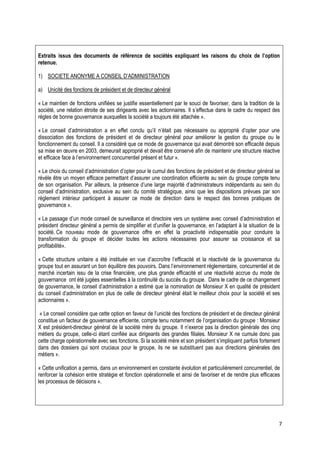 Extraits issus des documents de référence de sociétés expliquant les raisons du choix de l’option
retenue.

1) SOCIETE ANONYME A CONSEIL D’ADMINISTRATION

a) Unicité des fonctions de président et de directeur général

« Le maintien de fonctions unifiées se justifie essentiellement par le souci de favoriser, dans la tradition de la
société, une relation étroite de ses dirigeants avec les actionnaires. Il s’effectue dans le cadre du respect des
règles de bonne gouvernance auxquelles la société a toujours été attachée ».

« Le conseil d’administration a en effet conclu qu’il n’était pas nécessaire ou approprié d’opter pour une
dissociation des fonctions de président et de directeur général pour améliorer la gestion du groupe ou le
fonctionnement du conseil. Il a considéré que ce mode de gouvernance qui avait démontré son efficacité depuis
sa mise en œuvre en 2003, demeurait approprié et devait être conservé afin de maintenir une structure réactive
et efficace face à l’environnement concurrentiel présent et futur ».

« Le choix du conseil d’administration d’opter pour le cumul des fonctions de président et de directeur général se
révèle être un moyen efficace permettant d’assurer une coordination efficiente au sein du groupe compte tenu
de son organisation. Par ailleurs, la présence d’une large majorité d’administrateurs indépendants au sein du
conseil d’administration, exclusive au sein du comité stratégique, ainsi que les dispositions prévues par son
règlement intérieur participent à assurer ce mode de direction dans le respect des bonnes pratiques de
gouvernance ».

« Le passage d’un mode conseil de surveillance et directoire vers un système avec conseil d’administration et
président directeur général a permis de simplifier et d’unifier la gouvernance, en l’adaptant à la situation de la
société. Ce nouveau mode de gouvernance offre en effet la proactivité indispensable pour conduire la
transformation du groupe et décider toutes les actions nécessaires pour assurer sa croissance et sa
profitabilité».

« Cette structure unitaire a été instituée en vue d’accroître l’efficacité et la réactivité de la gouvernance du
groupe tout en assurant un bon équilibre des pouvoirs. Dans l’environnement réglementaire, concurrentiel et de
marché incertain issu de la crise financière, une plus grande efficacité et une réactivité accrue du mode de
gouvernance ont été jugées essentielles à la continuité du succès du groupe. Dans le cadre de ce changement
de gouvernance, le conseil d’administration a estimé que la nomination de Monsieur X en qualité de président
du conseil d’administration en plus de celle de directeur général était le meilleur choix pour la société et ses
actionnaires ».

 « Le conseil considère que cette option en faveur de l’unicité des fonctions de président et de directeur général
constitue un facteur de gouvernance efficiente, compte tenu notamment de l’organisation du groupe : Monsieur
X est président-directeur général de la société mère du groupe. Il n’exerce pas la direction générale des cinq
métiers du groupe, celle-ci étant confiée aux dirigeants des grandes filiales. Monsieur X ne cumule donc pas
cette charge opérationnelle avec ses fonctions. Si la société mère et son président s’impliquent parfois fortement
dans des dossiers qui sont cruciaux pour le groupe, ils ne se substituent pas aux directions générales des
métiers ».

« Cette unification a permis, dans un environnement en constante évolution et particulièrement concurrentiel, de
renforcer la cohésion entre stratégie et fonction opérationnelle et ainsi de favoriser et de rendre plus efficaces
les processus de décisions ».




                                                                                                                 7
 