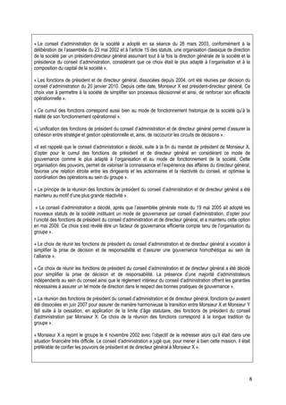 « Le conseil d’administration de la société a adopté en sa séance du 26 mars 2003, conformément à la
délibération de l’assemblée du 23 mai 2002 et à l’article 15 des statuts, une organisation classique de direction
de la société par un président-directeur général assumant tout à la fois la direction générale de la société et la
présidence du conseil d’administration, considérant que ce choix était le plus adapté à l’organisation et à la
composition du capital de la société ».

« Les fonctions de président et de directeur général, dissociées depuis 2004, ont été réunies par décision du
conseil d’administration du 20 janvier 2010. Depuis cette date, Monsieur X est président-directeur général. Ce
choix vise à permettre à la société de simplifier son processus décisionnel et ainsi, de renforcer son efficacité
opérationnelle ».

« Ce cumul des fonctions correspond aussi bien au mode de fonctionnement historique de la société qu’à la
réalité de son fonctionnement opérationnel ».

«L’unification des fonctions de président du conseil d’administration et de directeur général permet d’assurer la
cohésion entre stratégie et gestion opérationnelle et, ainsi, de raccourcir les circuits de décisions ».

«Il est rappelé que le conseil d’administration a décidé, suite à la fin du mandat de président de Monsieur X,
d’opter pour le cumul des fonctions de président et de directeur général en considérant ce mode de
gouvernance comme le plus adapté à l’organisation et au mode de fonctionnement de la société. Cette
organisation des pouvoirs, permet de valoriser la connaissance et l’expérience des affaires du directeur général,
favorise une relation étroite entre les dirigeants et les actionnaires et la réactivité du conseil, et optimise la
coordination des opérations au sein du groupe ».

« Le principe de la réunion des fonctions de président du conseil d’administration et de directeur général a été
maintenu au motif d’une plus grande réactivité ».

 « Le conseil d’administration a décidé, après que l’assemblée générale mixte du 19 mai 2005 ait adopté les
nouveaux statuts de la société instituant un mode de gouvernance par conseil d’administration, d’opter pour
l’unicité des fonctions de président du conseil d’administration et de directeur général, et a maintenu cette option
en mai 2009. Ce choix s’est révélé être un facteur de gouvernance efficiente compte tenu de l’organisation du
groupe ».

« Le choix de réunir les fonctions de président du conseil d’administration et de directeur général a vocation à
simplifier la prise de décision et de responsabilité et d’assurer une gouvernance homothétique au sein de
l’alliance ».

« Ce choix de réunir les fonctions de président du conseil d’administration et de directeur général a été décidé
pour simplifier la prise de décision et de responsabilité. La présence d’une majorité d’administrateurs
indépendants au sein du conseil ainsi que le règlement intérieur du conseil d’administration offrent les garanties
nécessaires à assurer un tel mode de direction dans le respect des bonnes pratiques de gouvernance ».

« La réunion des fonctions de président du conseil d’administration et de directeur général, fonctions qui avaient
été dissociées en juin 2007 pour assurer de manière harmonieuse la transition entre Monsieur X et Monsieur Y
fait suite à la cessation, en application de la limite d’âge statutaire, des fonctions de président du conseil
d’administration par Monsieur X. Ce choix de la réunion des fonctions correspond à la longue tradition du
groupe ».

« Monsieur X a rejoint le groupe le 4 novembre 2002 avec l’objectif de le redresser alors qu’il était dans une
situation financière très difficile. Le conseil d’administration a jugé que, pour mener à bien cette mission, il était
préférable de confier les pouvoirs de président et de directeur général à Monsieur X ».




                                                                                                                     8
 